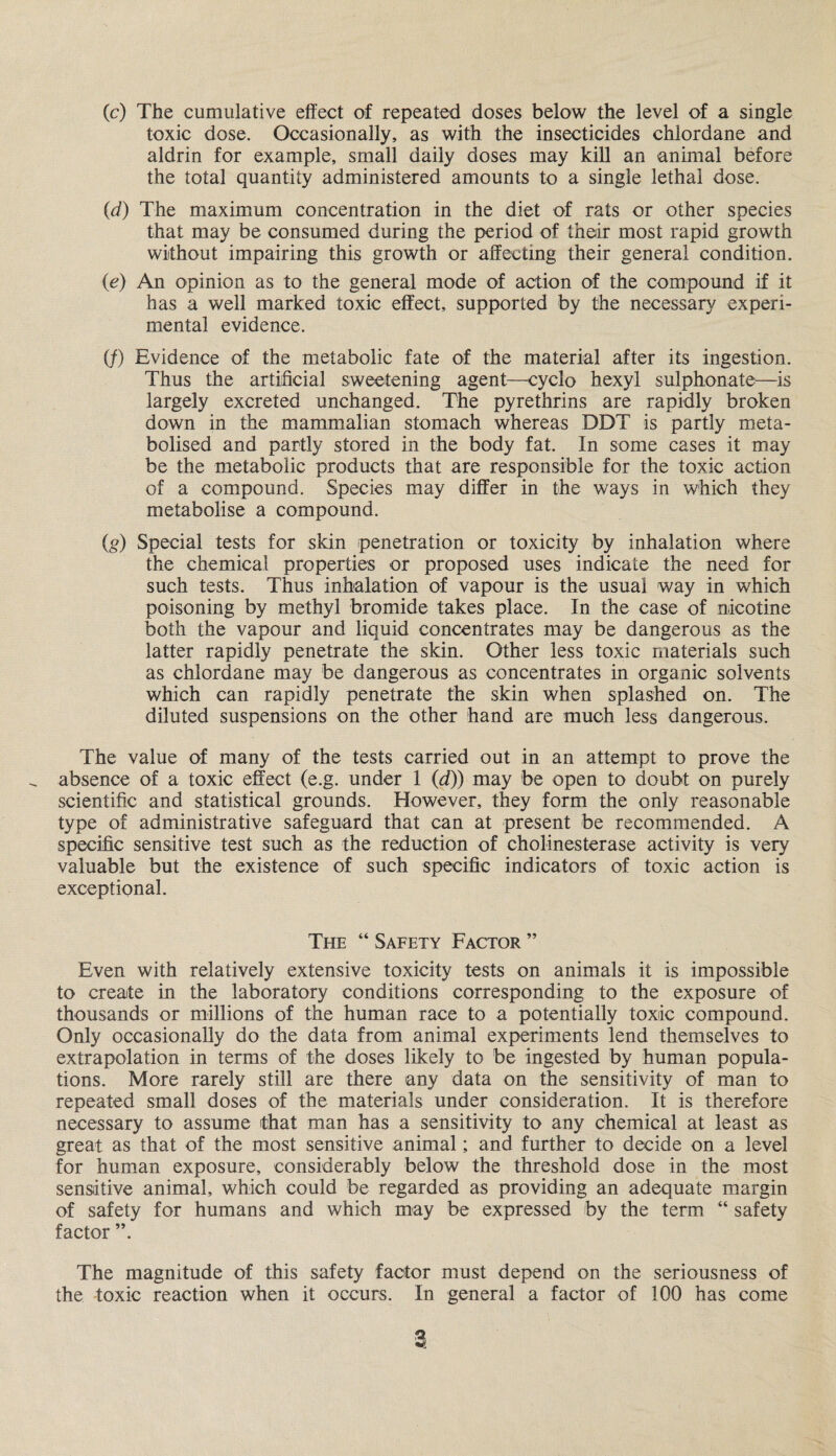 (c) The cumulative effect of repeated doses below the level of a single toxic dose. Occasionally, as with the insecticides chlordane and aldrin for example, small daily doses may kill an animal before the total quantity administered amounts to a single lethal dose. (d) The maximum concentration in the diet of rats or other species that may be consumed during the period of their most rapid growth without impairing this growth or affecting their general condition. (e) An opinion as to the general mode of action of the compound if it has a well marked toxic effect, supported by the necessary experi¬ mental evidence. if) Evidence of the metabolic fate of the material after its ingestion. Thus the artificial sweetening agent—eyclo hexyl sulphonate—is largely excreted unchanged. The pyrethrins are rapidly broken down in the mammalian stomach whereas DDT is partly meta¬ bolised and partly stored in the body fat. In some cases it may be the metabolic products that are responsible for the toxic action of a compound. Species may differ in the ways in which they metabolise a compound. (,g) Special tests for skin penetration or toxicity by inhalation where the chemical properties or proposed uses indicate the need for such tests. Thus inhalation of vapour is the usual way in which poisoning by methyl bromide takes place. In the case of nicotine both the vapour and liquid concentrates may be dangerous as the latter rapidly penetrate the skin. Other less toxic materials such as chlordane may be dangerous as concentrates in organic solvents which can rapidly penetrate the skin when splashed on. The diluted suspensions on the other hand are much less dangerous. The value of many of the tests carried out in an attempt to prove the absence of a toxic effect (e.g. under 1 (d)) may be open to doubt on purely scientific and statistical grounds. However, they form the only reasonable type of administrative safeguard that can at present be recommended. A specific sensitive test such as the reduction of cholinesterase activity is very valuable but the existence of such specific indicators of toxic action is exceptional. The “ Safety Factor ” Even with relatively extensive toxicity tests on animals it is impossible to create in the laboratory conditions corresponding to the exposure of thousands or millions of the human race to a potentially toxic compound. Only occasionally do the data from animal experiments lend themselves to extrapolation in terms of the doses likely to be ingested by human popula¬ tions. More rarely still are there any data on the sensitivity of man to repeated small doses of the materials under consideration. It is therefore necessary to assume that man has a sensitivity to any chemical at least as great as that of the most sensitive animal; and further to decide on a level for human exposure, considerably below the threshold dose in the most sensitive animal, which could be regarded as providing an adequate margin of safety for humans and which may be expressed by the term “ safety factor ”. The magnitude of this safety factor must depend on the seriousness of the toxic reaction when it occurs. In general a factor of 100 has come