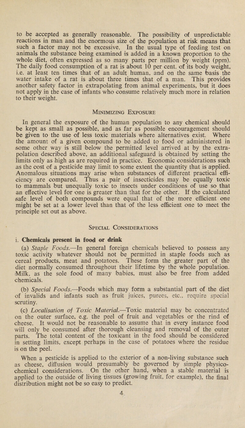 to be accepted as generally reasonable. The possibility of unpredictable reactions in man and the enormous size of the population at risk means that such a factor may not be excessive. In the usual type of feeding test on animals the substance being examined is added in a known proportion to the whole diet, often expressed as so many parts per million by weight (ppm). The daily food consumption of a rat is about 10 per cent, of its body weight, i.e. at least ten times that of an adult human, and on the same basis the water intake of a rat is about three times that of a man. This provides another safety factor in extrapolating from animal experiments, but it does not apply in the case of infants who consume relatively much more in relation to their weight. Minimizing Exposure In general the exposure of the human population to any chemical should be kept as small as possible, and as far as possible encouragement should be given to the use of less toxic materials where alternatives exist. Where the amount of a given compound to be added to food or administered in some other way is still below the permitted level arrived at by the extra¬ polation described above, an additional safeguard is obtained by setting the limits only as high as are required in practice. Economic considerations such as the cost of a pesticide may limit to some extent the quantity that is applied. Anomalous situations may arise when substances of different practical effi¬ ciency are compared. Thus a pair of insecticides may be equally toxic to mammals but unequally toxic to insects under conditions of use so that an effective level for one is greater than that for the other. If the calculated safe level of both compounds were equal that of the more efficient one might be set at a lower level than that of the less efficient one to meet the principle set out as above. Special Considerations i. Chemicals present in food or drink (a) Staple Foods.—In general foreign chemicals believed to possess any toxic activity whatever should not be permitted in staple foods such as cereal products, meat and potatoes. These form the greater part of the diet normally consumed throughout their lifetime by the whole population. Milk, as the sole food of many babies, must also be free from added chemicals. (b) Special Foods.—Foods which may form a substantial part of the diet of invalids and infants such as fruit juices, purees, etc., require special scrutiny. (c) Localisation of Toxic Material.—Toxic material may be concentrated on the outer surface, e.g. the peel of fruit and vegetables or the rind of cheese. It would not be reasonable to assume that in every instance food will only be consumed after thorough cleansing and removal of the outer parts. The total content of the toxicant in the food should be considered in setting limits, except perhaps in the case of potatoes where the residue is on the peel. When a pesticide is applied to the exterior of a non-living substance such as cheese, diffusion would presumably be governed by simple physico¬ chemical considerations. On the other hand, when a stable material is applied to the outside of living tissues (growing fruit, for example), the final distribution might not be so easy to predict.