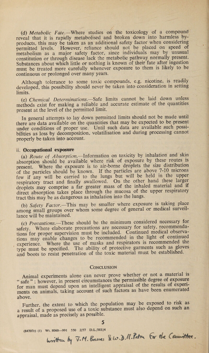 (d) Metabolic Fate.—Where studies on the toxicology of a compound reveal that it is rapidly metabolised and broken down into harmless by¬ products, this may be taken as an additional safety factor when considering permitted levels. However, reliance should not be placed on speed of metabolism as a major safety factor, since individuals may by unusual constitution or through disease lack the metabolic pathway normally present. Substances about which little or nothing is known of their fate after ingestion must be treated more carefully whenever exposure to them is likely to be continuous or prolonged over many years. Although tolerance to some toxic compounds, e.g. nicotine, is readily developed, this possibility should never foe taken into consideration in setting limits. (e) Chemical Determinations.—Safe limits cannot be laid down unless methods exist for making a reliable and accurate estimate of the quantities present at the level of the permitted limit. In general attempts to lay down permitted limits should not be made until there are data available on the quantities that may be expected to be present under conditions of proper use. Until such data are available such possi¬ bilities as loss by decomposition, volatilisation and during processing cannot properly be taken into account. ii. Occupational exposure (a) Route of Absorption.—Information on toxicity by inhalation and skin absorption should be available where risk of exposure by these routes is present. Where the exposure is to air-borne droplets the size distribution of the particles should be known. If the particles are above 7-10 microns few if any will be carried to the lungs but will foe held in the upper respiratory tract and finally swallowed. On the other hand these larger droplets may comprise a far greater mass of the inhaled material and if direct absorption takes place through the mucosa of the upper respiratory tract this may be as dangerous as inhalation into the lungs. (b) Safety Factor.—This may be smaller where exposure is taking place among small groups over whom some degree of general or medical surveil¬ lance will be maintained. (c) Precautions.—These should be the minimum considered necessary for safety. Where elaborate precautions are necessary for safety, recommenda¬ tions for proper supervision must be included. Continued medical observa¬ tions may enable changes to foe recommended in the light of continued experience Where the use of masks and respirators is recommended the type must be specified. The ability of protective garments such as gloves and boots to resist penetration of the toxic material must be established. Conclusion Animal experiments alone can never prove whether or not a material is « Safe ” ; however, in present circumstances the permissible degree of exposure for man must depend upon an intelligent appraisal of the results of experi¬ ments on animals, taking account of such factors as have been enumerated above. Further, the extent to which the population may be exposed to risk as a result of a proposed use of a toxic substance must also depend on such an appraisal, made as precisely as possible. 5 (84707r) (1) Wt. 8060—991 550 2/57 D.L./HE/4