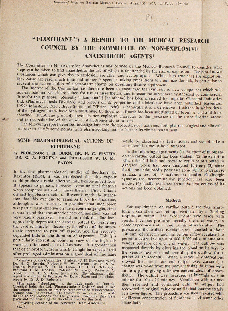 Reprinted from the British Medical Journal August 31, 1957, vol. ii. pp. 479-490 t ' • ' ^ • : $! • : . - “FLUOTHANE”: A REPORT TO THE MEDICAL RESEARCH COUNCIL BY THE COMMITTEE ON NON-EXPLOSIVE ANAESTHETIC AGENTS* The Committee on Non-explosive Anaesthetics was formed by the Medical Research Council to consider what steps can be taken to find anaesthetics the use of which is unattended by the risk of explosion. The best-known substances which can give rise to explosion are ether and cyclopropane. While it is true that the explosions they cause are rare, much time and money is spent in taking precautions to minimize the risk, in particular to prevent the accumulation of electrostatic charge on operating-theatre equipment. The interest of the Committee has therefore been to encourage the synthesis of new compounds which will not explode and which are suited for use as anaesthetics, and to examine substances synthesized by commercial firms for this purpose. Recently “ fluothane ”f (halothane) has been prepared by Imperial Chemical Industries Ltd. (Pharmaceuticals Division), and reports on its properties and clinical use have been published (Raventos, 1956 , Johnstone, 1956 ; Bryce-Smith and O’Brien, 1956). Chemically it is a derivative of ethane, in which three of the hydrogen atoms have been substituted by fluorine, a fourth has been substituted by bromine, and a fifth by chlorine. Fluothane probably owes its non-explosive character to the presence of the three fluorine atoms and to the reduction of the number of hydrogen atoms to one. The following report describes investigations into the properties of fluothane, both pharmacological and clinical, in order to clarify some points in its pharmacology and to further its clinical assessment. SOME PHARMACOLOGICAL ACTIONS OF FLUOTHANE by PROFESSOR J. H. BURN, DR. H. G. EPSTEIN, DR. G. A. FEIGEN,* and PROFESSOR W. D. M. PATON In the first pharmacological studies of fluothane, by Raventos (1956), it was established that this vapour could produce a rapid, effective, and flexible anaesthesia. It appears to possess, however, some unusual features when compared with other anaesthetics. First, it has a distinct hypotensive action. Raventos made the sugges¬ tion that this was due to ganglion block by fluothane, although it was necessary to postulate that such block was particularly effective on the mesenteric ganglia, since it was found that the superior cervical ganglion was not very readily paralysed. He did not think that fluothane appreciably depressed the cardiac output by weakening the cardiac muscle. Secondly, the effects of the anaes¬ thetic appeared to pass off rapidly, and this recovery depended little on the duration of exposure. This is a particularly interesting point, in view of the high oil/ water partition coefficient of fluothane. It is greater than that of chloroform, from which it might be expected that after prolonged administration a good deal of fluothane ♦Members of the Committee: Professor J. H. Bum (chairman), Dr. H. G Epstein, Professor W. W. Mushin, Dr. G. S. W. Organe, Professor W. D. M. Paton, Dr. J. D. Robertson, Professor .T. M. Robson, Professor M. Stacey, Professor G. Stead, Dr. T. H. S. Burns (secretary). The pharmacological report was written by Professor W. D. M. Paton and the clinical report by Dr. J. D. Robertson. f The name “ fluothane ” is the trade mark of Imperial Chemical Industries Ltd. (Pharmaceuticals Division) and is used throughout the report to describe their brand, of trifluorochloro- bromoethane (halothane). The Committee wishes to express its thanks to the company for the generous assistance they have given and for providing the fluothane used for this trial. ^Travelling Scholar of the American Heart Association. 496/57 would be absorbed by fatty tissues and would take a considerable time to be eliminated. In the following experiments (1) the effect of fluothane on the cardiac output has been studied ; (2) the extent to which the fall in blood pressure could be attributed to ganglion block has been analysed further; (3) since fluothane undoubtedly possesses some ability to paralyse ganglia, a test of its actions on another cholinergic synapse, the neuromuscular junction, has also been made ; (4) finally, evidence about the time course of its actions has been obtained. Methods For experiments on cardiac output, the dog heart- lung preparation was set up, ventilated by a Starling respiration pump. The experiments were made with constant venous pressures, usually 6 cm. of water, in some experiments at 11 and 15 cm. of water also. The pressure in the artificial resistance was adjusted to about 130 mm. of mercury and the venous inflow regulated to permit a systemic output of 800-1,200 ml. a minute at a venous pressure of 6 cm. of water. The outflow was measured directly by diverting the blood on its way to the venous reservoir and recording the outflow for a period of 15 seconds. When a series of observations showed that heart rate and output were constant, a change was made from the pump inflating the lungs with air to a pump giving a known concentration of anaes¬ thetic. The output was measured at intervals of one minute for 10 to 25 minutes. Ventilation with air was then resumed and continued until the output had recovered its original value or until it had become steady at a lower figure. The procedure was then repeated with a different concentration of fluothane or of some other anaesthetic.