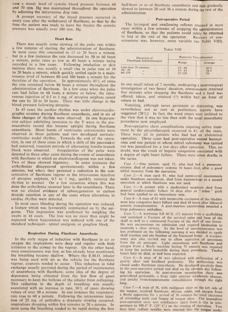 cas© a steady level of systolic blood pressure between 60 and 70 mm. Hg was maintained throughout the operation by adjusting the intravenous drip rate. A prompt recovery of the blood pressure occurred in every case after the withdrawal of fluothane, so that by the time the patient was ready to leave the theatre the systolic pressure was usually over 100 mm. Hg. Heart Rate There was usually some slowing of the pulse rate within a few minutes of starting the administration of fluothane. In most cases this amounted to 15 to 20 beats a minute, but in a few instances the rate decreased by 50 to 60 beats a minute, pulse rates as low as 40 beats a minute being recorded in a few cases. Following intubation or skin incision there was usually a small rise in pulse rate of 10 to 20 beats a minute, which quickly settled again to a main¬ tenance level of between 80 and 100 beats a minute for the duration of the operation. In approximately 45% of cases the rate remained below 80 beats a minute throughout the administration of fluothane. In a few cases when the pulse rate had fallen to 60 beats a minute or below, the intra¬ venous injection of 0.5 to 1 mg. o.f atropine sulphate raised the rate by 20 to 30 beats. There was little change in the blood pressure following atropine. In 45 cases the cardiac rhythm was under electrocardio¬ graphic scrutiny during fluothane anaesthesia, and in six of these changes of rhythm were observed. In one hyperten¬ sive subject exhibiting inversion to the T wave in the pre¬ anaesthetic record this became upright during fluothane anaesthesia. Short bursts of ventricular extrasystoles were observed in three patients and two developed auriculo- ventricular nodal rhythm. Towards the end of the opera¬ tion, in one of these cases in which a shift of the pacemaker had occurred, transient periods of alternating bundle-branch block were observed. Irregularities of the pulse were detected in three other cases during the course of anaesthesia with fluothane in which an electrocardiogram was not taken. Two of these showed bigeminy. In some instances the arrhythmias disappeared spontaneously within a few minutes, but where they persisted a reduction in the con¬ centration of fluothane vapour or the intravenous injection of atropine sulphate, 0.5 to 1 mg., quickly restored the rhythm to normal. On a few occasions where this was done the arrhythmia recurred later in the anaesthesia. There was no clinical evidence of suboxygenation or carbon dioxide retention in any of the cases where alterations in cardiac rhythm were detected. In most cases bleeding during the operation was reduced, a feature which was favourably commented on by the sur¬ geons. This impression was confirmed by weighing the swabs in 44 cases. The loss was no more than might, be expected where hypotension was induced with one of the standard techniques—spinal analgesia or ganglion block. Respiration During Fluothane Anaesthesia In the early stages of induction with fluothane in air or oxygen the respirations were deep and regular with little irritation to the airway by the vapour. On the other hand, once consciousness was lost, as has already been mentioned, the breathing became shallow. Where the E.M.O. inhaler was being used with air as the vehicle for the fluothane vapour, cyanosis tended to occur. This reduction in tidal exchange usually persisted during the period of maintenance of anaesthesia with fluothane, some idea of the degree of depression being obtained from the low flow of gases necessary to keep the bellows of the inhaler from collapsing. This reduction in the depth of breathing was usually associated with an increase in rate, 36% of cases showing values of over 30 a minute. In one instance the respiratory rate rose to 60 a minute. Following the intravenous injec¬ tion of 25 mg. of pethidine a dramatic slowing occurred, respirations dropping within five minutes to 28 a minute. In most cases the breathing tended to be rapid during the first hall-hour or so of fluothane anaesthesia and then gradually slowed to between 20 and 30 a minute during the rest of the administration. Post-operative Period The laryngeal and swallowing reflexes returned in most cases within a few minutes of stopping the administration of fluothane, so that the patients could safely be returned to bed at the end of the operation. Recovery of con¬ sciousness was, however, more variable (see Table VIII). Table VIII Duration of Fluothane Administration Recovery Time (Minutes) Range Average Less than 29 minutes 15- 60 29-5 30-59 15- 65 34-5 60-119 25-120 70 In one small infant of 7 months, undergoing a neurosurgical investigation of two hours’ duration, consciousness returned five minutes after stopping the fluothane and a feed was offered, taken, and retained (!) within half an hour of return to bed. Vomiting, although never persistent or distressing, was nevertheless not as rare as preliminary reports have suggested (28%). In fact, the ward sisters were inclined to the view that it was no less than with the usual anaesthetic procedures now employed. Post-operative chest complications requiring active treat¬ ment by the physiotherapist occurred in 4% of the cases. 1 hese were all in patients who had had an abdominal operation. Three cases had post-operative wound haemat- oma and one patient in whom mitral valvotomy was carried out was jaundiced for a few days after operation. This, no doubt, was the result of hepatic congestion associated with a degree of right heart failure. There were seven deaths in the series. Case 7.—One patient, aged 55, who had had a pneumon¬ ectomy, died of pulmonary oedema 36 hours later, after a good initial recovery from the operation. Case 2.—A man aged 44, who had porto-caval anastomosis under fluothane anaesthesia, died from haemorrhage at a second operation at which fluothane was not used. Case 3.—A patient with a mediastinal neoplasm died from general cardiovascular failure 14 days after an “ orlon ” graft had been applied to an innominate vein. Case 4.—A man of 65 with inoperable carcinoma of the bladder went into congestive heart failure and died 48 hours after bilateral ureteric transplantation. A post-mortem examination revealed a large pulmonary embolism. Case 5—A workman fell 40 ft. (12 metres) from a scaffolding and sustained a fracture of the cervical spine and base of the skull as well as a compound fracture of the shaft of one femur. He was unconscious on admission and required intubation to maintain a clear airway. As the level of unconsciousness was less profound on the following morning it was decided to apply skull traction and pin fixation of the fractured femur. A tracheo¬ tomy was also carried out to allow aspiration of secretions from the air passages. Light anaesthesia with fluothane and oxygen from a Boyle machine lasting 75 minutes was required to keep the patient immobile during these procedures. Twelve hours later he died, as had been expected. Case 6.—A man of 46 was admitted with perforation of a gastric ulcer and localized peritonitis. The perforation was closed under fluothane anaesthesia. He developed paralytic ileus in the post-operative period and died on the eleventh day follow¬ ing his operation. At post-mortem examination there was generalized peritonitis, a large right anterior subphrenic abscess, and patchy bronchopneumonic consolidation through the right lung. Case 7.—A man of 56, with malignant ulcer on the left side of the tongue, received fluothane, nitrous oxide, and oxygen from a Boyle apparatus for a period of 30 minutes for total clearance of remaining teeth and biopsy of tongue ulcer. The immediate post-operative state was satisfactory apart from a rise in tem¬ perature to 100.4° F. (38° C.) on the evening of operation. Two days later radium needles were inserted into the tongue under