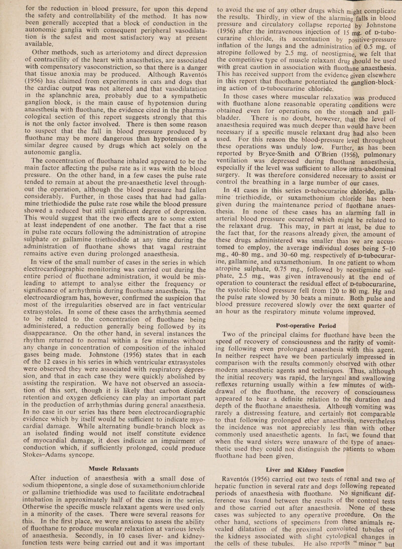 for the reduction in blood pressure, for upon this depend the safety and controllability of the method. It has now been generally accepted that a block of conduction in the autonomic ganglia with consequent peripheral vasodilata¬ tion is the safest and most satisfactory way at present available. Other methods, such as arteriotomy and direct depression of contractility of the heart with anaesthetics, are associated with compensatory vasoconstriction, so that there is a danger that tissue anoxia may be produced. Although Raventos (1956) has claimed from experiments in cats and dogs that the cardiac output was not altered and that vasodilatation in the splanchnic area, probably due to a sympathetic ganglion block, is the main cause of hypotension during anaesthesia with fluothane, the evidence cited in the pharma¬ cological section of this report suggests strongly that this is not the only factor involved. There is then some reason to suspect that the fall in blood pressure produced by fluothane may be more dangerous than hypotension of a similar degree caused by drugs which act solely on the autonomic ganglia. The concentration of fluothane inhaled appeared to be the main factor affecting the pulse rate as it was with the blood pressure. On the other hand, in a few cases the pulse rate tended to remain at about the pre-anaesthetic level through¬ out the operation, although the blood pressure had fallen considerably. Further, in those cases that had had galla- mine triethiodide the pulse rate rose while the blood pressure showed a reduced but still significant degree of depression. This would suggest that the two effects are to some extent at least independent of one another. The fact that a rise in pulse rate occurs following the administration of atropine sulphate or gallamine triethiodide at any time during the administration of fluothane shows that vagal restraint remains active even during prolonged anaesthesia. In view of the small number of cases in the series in which electrocardiographic monitoring was carried out during the entire period of fluothane administration, it would be mis¬ leading to attempt to analyse either the frequency or significance of arrhythmia during fluothane anaesthesia. The electrocardiogram has, however, confirmed the suspicion that most of the irregularities observed are in fact ventricular extrasystoles. In some of these cases the arrhythmia seemed to be related to the concentration of fluothane being administered, a reduction generally being followed by its disappearance. On the other hand, in several instances the rhythm returned to normal within a few minutes without any change in concentration of composition of the inhaled gases being made. Johnstone (1956) states that in each of the 12 cases in his series in which ventricular extrasystoles were observed they were associated with respiratory depres¬ sion, and that in each case they were quickly abolished by assisting the respiration. We have not observed an associa¬ tion of this sort, though it is likely that carbon dioxide retention and oxygen deficiency can play an important part in the production of arrhythmias during general anaesthesia. In no case in our series has there been electrocardiographic evidence which by itself would be sufficient to indicate myo¬ cardial damage. While alternating bundle-branch block as an isolated finding would not itself constitute evidence of myocardial damage, it does indicate an impairment of conduction which, if sufficiently prolonged, could produce Stokes-Adams syncope. Muscle Relaxants After induction of anaesthesia with a small dose of sodium thiopentone, a single dose of suxamethonium chloride or gallamine triethiodide was used to facilitate endotracheal intubation in approximately half of the cases in the series. Otherwise the specific muscle relaxant agents were used only in a minority of the cases. There were several reasons for this. In the first place, we were anxious to assess the ability of fluothane to produce muscular relaxation at various levels of anaesthesia. Secondly, in 10 cases liver- and kidney- function tests were being carried out and it was important to avoid the use of any other drugs which might complicate the results. Thirdly, in view of the alarming falls in blood pressure and circulatory collapse reported by Johnstone (1956) after the intravenous injection of 15 mg. of D-tubo- curarine chloride, its accentuation by positive-pressure inflation of the lungs and the administration of 0.5 mg. of atropine followed by 2.5 mg. of neostigmine, we felt that the competitive type of muscle relaxant drug should be used with great caution in association with fluothane anaesthesia. This has received support from the evidence given elsewhere in this report that fluothane potentiated the ganglion-block¬ ing action of D-tubocurarine chloride. In those cases where muscular relaxation was produced with fluothane alone reasonable operating conditions were obtained even for operations on the stomach and gall¬ bladder. There is no doubt, however, that the level of anaesthesia required was much deeper than would have been necessary if a specific muscle relaxant drug had also been used. For this reason the blood-pressure level throughout these operations was unduly low. Further, as has been reported by Bryce-Smith and O’Brien (1956), pulmonary ventilation was depressed during fluothane anaesthesia, especially if the level was sufficient to allow intra-abdominal surgery. It was therefore considered necessary to assist or control the breathing in a large number of our cases. In 41 cases in this series D-tubocurarine chloride, galla¬ mine triethiodide, or suxamethonium chloride has been given during the maintenance period of fluothane anaes¬ thesia. In none of these cases has an alarming fall in arterial blood pressure occurred which might be related to the relaxant drug. This may, in part at least, be due to the fact that, for the reasons already given, the amount of these drugs administered was smaller than we are accus¬ tomed to employ, the average individual doses being 5-10 mg., 40-80 mg., and 30-60 mg. respectively of D-tubocurar¬ ine, gallamine, and suxamethonium. In one patient to whom atropine sulphate, 0.75 mg., followed by neostigmine sul¬ phate, 2.5 mg., was given intravenously at the end of operation to counteract the residual effect of D-tubocurarine, the systolic blood pressure fell from 120 to 80 mg. Hg and the pulse rate slowed by 30 beats a minute. Both pulse and blood pressure recovered slowly over the next quarter of an hour as the respiratory minute volume improved. Post-operative Period Two of the principal claims for fluothane have been the speed of recovery of consciousness and the rarity of vomit¬ ing following even prolonged anaesthesia with this agent. In neither respect have we been particularly impressed in comparison with the results commonly observed with other modern anaesthetic agents and techniques. Thus, although the initial recovery was rapid, the laryngeal and swallowing reflexes returning usually within a few minutes of with¬ drawal of the fluothane, the recovery of consciousness appeared to bear a definite relation to the duration and depth of the fluothane anaesthesia. Although vomiting was rarely a distressing feature, and certainly not comparable to that following prolonged ether anaesthesia, nevertheless the incidence was not appreciably less than with other commonly used anaesthetic agents. In fact, we found that when the ward sisters were unaware of the type of anaes¬ thetic used they could not distinguish the patients to whom fluothane had been given. Liver and Kidney Function Raven tbs (1956) carried out two tests of renal and two of hepatic function in several rats and dogs following repeated periods of anaesthesia with fluothane. No significant dif¬ ference was found between the results of the control tests and those carried out after anaesthesia. None of these cases was subjected to any operative procedure. On the other hand, sections of specimens from these animals re¬ vealed dilatation of the proximal convoluted tubules of the kidneys associated with slight cytological changes in the cells of these tubules. He also reports “ minor ” but