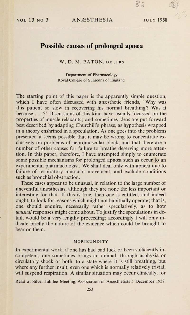 VOL 13 NO 3 ANAESTHESIA july 1958 Possible causes of prolonged apncea W. D. M. PATON, DM, FRS Department of Pharmacology Royal College of Surgeons of England The starting point of this paper is the apparently simple question, which I have often discussed with anaesthetic friends, ‘Why was this patient so slow in recovering his normal breathing? Was it because . . .?’ Discussions of this kind have usually focussed on the properties of muscle relaxants; and sometimes ideas are put forward best described by adapting Churchill’s phrase, as hypothesis wrapped in a theory enshrined in a speculation. As one goes into the problems presented it seems possible that it may be wrong to concentrate ex¬ clusively on problems of neuromuscular block, and that there are a number of other causes for failure to breathe deserving more atten¬ tion. In this paper, therefore, I have attempted simply to enumerate some possible mechanisms for prolonged apncea such as occur to an experimental pharmacologist. We shall deal only with apncea due to failure of respiratory muscular movement, and exclude conditions such as bronchial obstruction. These cases appear to be unusual, in relation to the large number of uneventful anaesthesias, although they are none the less important or interesting for that. If this is true, then one is entitled, and indeed ought, to look for reasons which might not habitually operate; that is, one should enquire, necessarily rather speculatively, as to how unusual responses might come about. To justify the speculations in de¬ tail, would be a very lengthy proceeding; accordingly I will only in¬ dicate briefly the nature of the evidence which could be brought to bear on them. MORIBUNDITY In experimental work, if one has had bad luck or been sufficiently in¬ competent, one sometimes brings an animal, through asphyxia or circulatory shock or both, to a state where it is still breathing, but where any further insult, even one which is normally relatively trivial, will suspend respiration. A similar situation may occur clinically, for Read at Silver Jubilee Meeting, Association of Anaesthetists 5 December 1957.