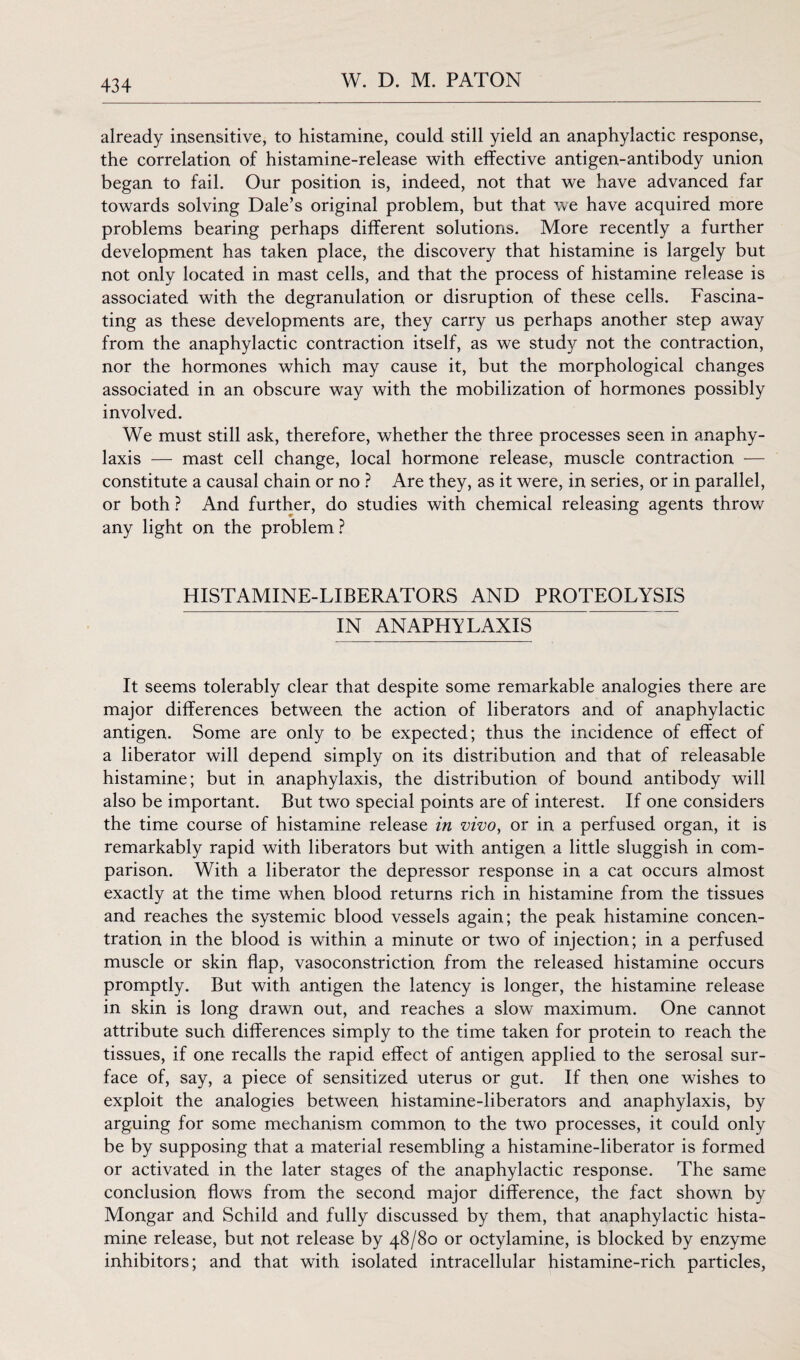 already insensitive, to histamine, could still yield an anaphylactic response, the correlation of histamine-release with effective antigen-antibody union began to fail. Our position is, indeed, not that we have advanced far towards solving Dale’s original problem, but that we have acquired more problems bearing perhaps different solutions. More recently a further development has taken place, the discovery that histamine is largely but not only located in mast cells, and that the process of histamine release is associated with the degranulation or disruption of these cells. Fascina¬ ting as these developments are, they carry us perhaps another step away from the anaphylactic contraction itself, as we study not the contraction, nor the hormones which may cause it, but the morphological changes associated in an obscure way with the mobilization of hormones possibly involved. We must still ask, therefore, whether the three processes seen in anaphy¬ laxis — mast cell change, local hormone release, muscle contraction — constitute a causal chain or no ? Are they, as it were, in series, or in parallel, or both ? And further, do studies with chemical releasing agents throw any light on the problem ? HISTAMINE-LIBERATORS AND PROTEOLYSIS IN ANAPHYLAXIS It seems tolerably clear that despite some remarkable analogies there are major differences between the action of liberators and of anaphylactic antigen. Some are only to be expected; thus the incidence of effect of a liberator will depend simply on its distribution and that of releasable histamine; but in anaphylaxis, the distribution of bound antibody will also be important. But two special points are of interest. If one considers the time course of histamine release in vivo, or in a perfused organ, it is remarkably rapid with liberators but with antigen a little sluggish in com¬ parison. With a liberator the depressor response in a cat occurs almost exactly at the time when blood returns rich in histamine from the tissues and reaches the systemic blood vessels again; the peak histamine concen¬ tration in the blood is within a minute or two of injection; in a perfused muscle or skin flap, vasoconstriction from the released histamine occurs promptly. But with antigen the latency is longer, the histamine release in skin is long drawn out, and reaches a slow maximum. One cannot attribute such differences simply to the time taken for protein to reach the tissues, if one recalls the rapid effect of antigen applied to the serosal sur¬ face of, say, a piece of sensitized uterus or gut. If then one wishes to exploit the analogies between histamine-liberators and anaphylaxis, by arguing for some mechanism common to the two processes, it could only be by supposing that a material resembling a histamine-liberator is formed or activated in the later stages of the anaphylactic response. The same conclusion flows from the second major difference, the fact shown by Mongar and Schild and fully discussed by them, that anaphylactic hista¬ mine release, but not release by 48/80 or octylamine, is blocked by enzyme inhibitors; and that with isolated intracellular histamine-rich particles,