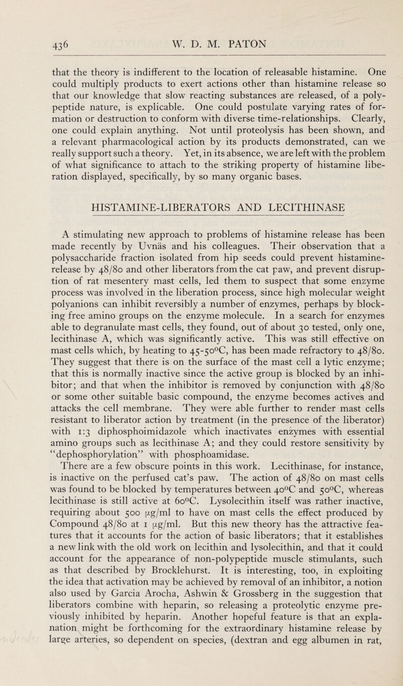 that the theory is indifferent to the location of releasable histamine. One could multiply products to exert actions other than histamine release so that our knowledge that slow reacting substances are released, of a poly¬ peptide nature, is explicable. One could postulate varying rates of for¬ mation or destruction to conform with diverse time-relationships. Clearly, one could explain anything. Not until proteolysis has been shown, and a relevant pharmacological action by its products demonstrated, can we really support such a theory. Yet, in its absence, we are left with the problem of what significance to attach to the striking property of histamine libe¬ ration displayed, specifically, by so many organic bases. HISTAMINE-LIBERATORS AND LECITHINASE A stimulating new approach to problems of histamine release has been made recently by Uvnas and his colleagues. Their observation that a polysaccharide fraction isolated from hip seeds could prevent histamine- release by 48/80 and other liberators from the cat paw, and prevent disrup¬ tion of rat mesentery mast cells, led them to suspect that some enzyme process was involved in the liberation process, since high molecular weight polyanions can inhibit reversibly a number of enzymes, perhaps by block¬ ing free amino groups on the enzyme molecule. In a search for enzymes able to degranulate mast cells, they found, out of about 30 tested, only one, lecithinase A, which was significantly active. This was still effective on mast cells which, by heating to 45~5o0C, has been made refractory to 48/80. They suggest that there is on the surface of the mast cell a lytic enzyme; that this is normally inactive since the active group is blocked by an inhi¬ bitor; and that when the inhibitor is removed by conjunction with 48/80 or some other suitable basic compound, the enzyme becomes actives and attacks the cell membrane. They were able further to render mast cells resistant to liberator action by treatment (in the presence of the liberator) with 1:3 diphosphoimidazole which inactivates enzymes with essential amino groups such as lecithinase A; and they could restore sensitivity by “dephosphorylation” with phosphoamidase. There are a few obscure points in this work. Lecithinase, for instance, is inactive on the perfused cat’s paw. The action of 48/80 on mast cells was found to be blocked by temperatures between 40°C and 5o°C, whereas lecithinase is still active at 6o°C. Lysolecithin itself was rather inactive, requiring about 500 j^g/ml to have on mast cells the effect produced by Compound 48/80 at 1 pg/ml. But this new theory has the attractive fea¬ tures that it accounts for the action of basic liberators; that it establishes a new link with the old work on lecithin and lysolecithin, and that it could account for the appearance of non-polypeptide muscle stimulants, such as that described by Brocklehurst. It is interesting, too, in exploiting the idea that activation may be achieved by removal of an inhibitor, a notion also used by Garcia Arocha, Ashwin & Grossberg in the suggestion that liberators combine with heparin, so releasing a proteolytic enzyme pre¬ viously inhibited by heparin. Another hopeful feature is that an expla¬ nation might be forthcoming for the extraordinary histamine release by large arteries, so dependent on species, (dextran and egg albumen in rat,