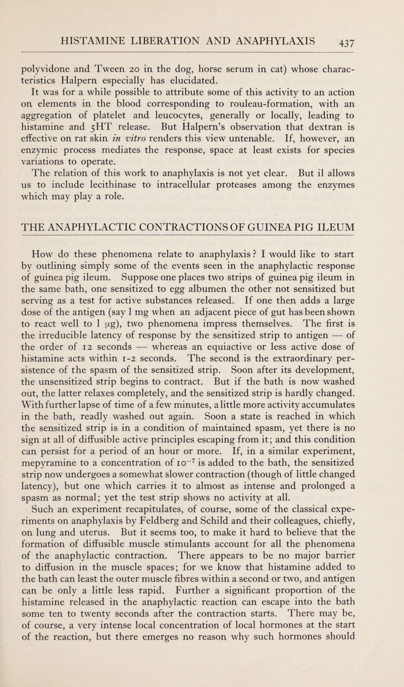 polyvidone and Tween 20 in the dog, horse serum in cat) whose charac¬ teristics Halpern especially has elucidated. It was for a while possible to attribute some of this activity to an action on elements in the blood corresponding to rouleau-formation, with an aggregation of platelet and leucocytes, generally or locally, leading to histamine and 5HT release. But Halpern’s observation that dextran is effective on rat skin in vitro renders this view untenable. If, however, an enzymic process mediates the response, space at least exists for species variations to operate. The relation of this work to anaphylaxis is not yet clear. But il allows us to include lecithinase to intracellular proteases among the enzymes which may play a role. THE ANAPHYLACTIC CONTRACTIONS OF GUINEA PIG ILEUM How do these phenomena relate to anaphylaxis ? I would like to start by outlining simply some of the events seen in the anaphylactic response of guinea pig ileum. Suppose one places two strips of guinea pig ileum in the same bath, one sensitized to egg albumen the other not sensitized but serving as a test for active substances released. If one then adds a large dose of the antigen (say 1 mg when an adjacent piece of gut has been shown to react well to 1 gg), two phenomena impress themselves. The first is the irreducible latency of response by the sensitized strip to antigen — of the order of 12 seconds — whereas an equiactive or less active dose of histamine acts within 1-2 seconds. The second is the extraordinary per¬ sistence of the spasm of the sensitized strip. Soon after its development, the unsensitized strip begins to contract. But if the bath is now washed out, the latter relaxes completely, and the sensitized strip is hardly changed. With further lapse of time of a few minutes, a little more activity accumulates in the bath, readly washed out again. Soon a state is reached in which the sensitized strip is in a condition of maintained spasm, yet there is no sign at all of diffusible active principles escaping from it; and this condition can persist for a period of an hour or more. If, in a similar experiment, mepyramine to a concentration of io~7 is added to the bath, the sensitized strip now undergoes a somewhat slower contraction (though of little changed latency), but one which carries it to almost as intense and prolonged a spasm as normal; yet the test strip shows no activity at all. Such an experiment recapitulates, of course, some of the classical expe¬ riments on anaphylaxis by Feldberg and Schild and their colleagues, chiefly, on lung and uterus. But it seems too, to make it hard to believe that the formation of diffusible muscle stimulants account for all the phenomena of the anaphylactic contraction. There appears to be no major barrier to diffusion in the muscle spaces; for we know that histamine added to the bath can least the outer muscle fibres within a second or two, and antigen can be only a little less rapid. Further a significant proportion of the histamine released in the anaphylactic reaction can escape into the bath some ten to twenty seconds after the contraction starts. There may be, of course, a very intense local concentration of local hormones at the start of the reaction, but there emerges no reason why such hormones should