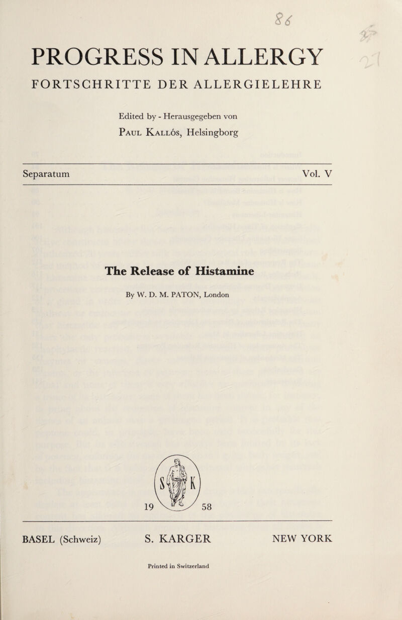 § 6 PROGRESS IN ALLERGY FORTSCHRITTE DER ALLERGIELEHRE Edited by - Herausgegeben von Paul Kallos, Helsingborg Separatum Vol. V The Release of Histamine By W. D. M. PATON, London BASEL (Schweiz) S. KARGER NEW YORK Printed in Switzerland