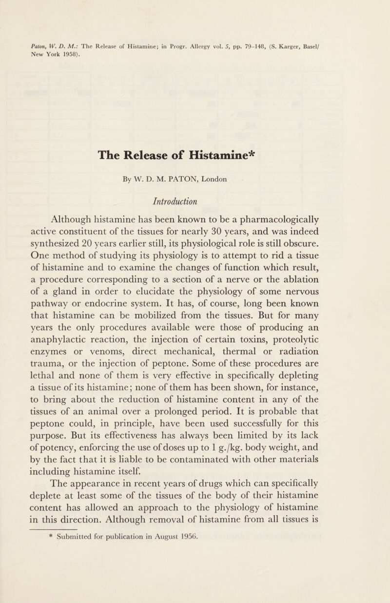 New York 1958). The Release of Histamine* By W. D. M. PATON, London Introduction Although histamine has been known to be a pharmacologically active constituent of the tissues for nearly 30 years, and was indeed synthesized 20 years earlier still, its physiological role is still obscure. One method of studying its physiology is to attempt to rid a tissue of histamine and to examine the changes of function which result, a procedure corresponding to a section of a nerve or the ablation of a gland in order to elucidate the physiology of some nervous pathway or endocrine system. It has, of course, long been known that histamine can be mobilized from the tissues. But for many years the only procedures available were those of producing an anaphylactic reaction, the injection of certain toxins, proteolytic enzymes or venoms, direct mechanical, thermal or radiation trauma, or the injection of peptone. Some of these procedures are lethal and none of them is very effective in specifically depleting a tissue of its histamine; none of them has been shown, for instance, to bring about the reduction of histamine content in any of the tissues of an animal over a prolonged period. It is probable that peptone could, in principle, have been used successfully for this purpose. But its effectiveness has always been limited by its lack of potency, enforcing the use of doses up to 1 g./kg. body weight, and by the fact that it is liable to be contaminated with other materials including histamine itself. The appearance in recent years of drugs which can specifically deplete at least some of the tissues of the body of their histamine content has allowed an approach to the physiology of histamine in this direction. Although removal of histamine from all tissues is * Submitted for publication in August 1956.