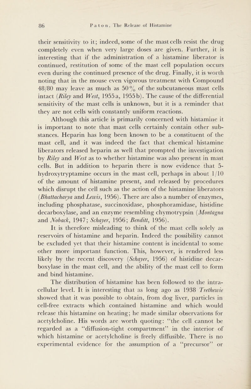 their sensitivity to it; indeed, some of the mast cells resist the drug completely even when very large doses are given. Further, it is interesting that if the administration of a histamine liberator is continued, restitution of some of the mast cell population occurs even during the continued presence of the drug. Finally, it is worth noting that in the mouse even vigorous treatment with Compound 48/80 may leave as much as 50% of the subcutaneous mast cells intact (Riley and West, 1955 a, 1955 b). The cause of the differential sensitivity of the mast cells is unknown, but it is a reminder that they are not cells with constantly uniform reactions. Although this article is primarily concerned with histamine it is important to note that mast cells certainly contain other sub¬ stances. Heparin has long been known to be a constituent of the mast cell, and it was indeed the fact that chemical histamine liberators released heparin as well that prompted the investigation by Riley and West as to whether histamine was also present in mast cells. But in addition to heparin there is now evidence that 5- hydroxytryptamine occurs in the mast cell, perhaps in about 1/10 of the amount of histamine present, and released by procedures which disrupt the cell such as the action of the histamine liberators (.Bhattacharya and Lewis, 1956). There are also a number of enzymes, including phosphatase, succinoxidase, phosphoramidase, histidine decarboxylase, and an enzyme resembling chymotrypsin (Montagna and Noback, 1947; Schayer, 1956; Benditt, 1956). It is therefore misleading to think of the mast cells solely as reservoirs of histamine and heparin. Indeed the possibility cannot be excluded yet that their histamine content is incidental to some other more important function. This, however, is rendered less likely by the recent discovery (Schayer, 1956) of histidine decar¬ boxylase in the mast cell, and the ability of the mast cell to form and bind histamine. The distribution of histamine has been followed to the intra¬ cellular level. It is interesting that as long ago as 1938 Trethewie showed that it was possible to obtain, from dog liver, particles in cell-free extracts which contained histamine and which would release this histamine on heating; he made similar observations for acetylcholine. His words are worth quoting: “the cell cannot be regarded as a “diffusion-tight compartment” in the interior of which histamine or acetylcholine is freely diffusible. There is no experimental evidence for the assumption of a “precursor” or