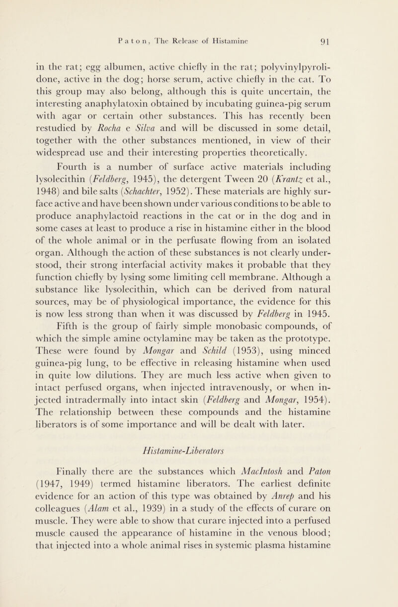 in the rat; egg albumen, active chiefly in the rat; polyvinylpyroli- done, active in the dog; horse serum, active chiefly in the cat. To this group may also belong, although this is quite uncertain, the interesting anaphylatoxin obtained by incubating guinea-pig serum with agar or certain other substances. This has recently been restudied by Rocha e Silva and will be discussed in some detail, together with the other substances mentioned, in view of their widespread use and their interesting properties theoretically. Fourth is a number of surface active materials including lysolecithin (Feldberg, 1945), the detergent Tween 20 (.Krantz et ah, 1948) and bile salts (Schachter, 1952). These materials are highly sur¬ face active and have been shown under various conditions to be able to produce anaphylactoid reactions in the cat or in the dog and in some cases at least to produce a rise in histamine either in the blood of the whole animal or in the perfusate flowing from an isolated organ. Although the action of these substances is not clearly under¬ stood, their strong interfacial activity makes it probable that they function chiefly by lysing some limiting cell membrane. Although a substance like lysolecithin, which can be derived from natural sources, may be of physiological importance, the evidence for this is now less strong than when it was discussed by Feldberg in 1945. Fifth is the group of fairly simple monobasic compounds, of which the simple amine octylamine may be taken as the prototype. These were found by Mongar and Schild (1953), using minced guinea-pig lung, to be effective in releasing histamine when used in quite low dilutions. They are much less active when given to intact perfused organs, when injected intravenously, or when in¬ jected intradermally into intact skin (Feldberg and Mongar, 1954). The relationship between these compounds and the histamine liberators is of some importance and will be dealt with later. Histamine-Liberators Finally there are the substances which Macintosh and Paton (1947, 1949) termed histamine liberators. The earliest definite evidence for an action of this type was obtained by Anrep and his colleagues (Alam et ah, 1939) in a study of the effects of curare on muscle. They were able to show that curare injected into a perfused muscle caused the appearance of histamine in the venous blood; that injected into a whole animal rises in systemic plasma histamine