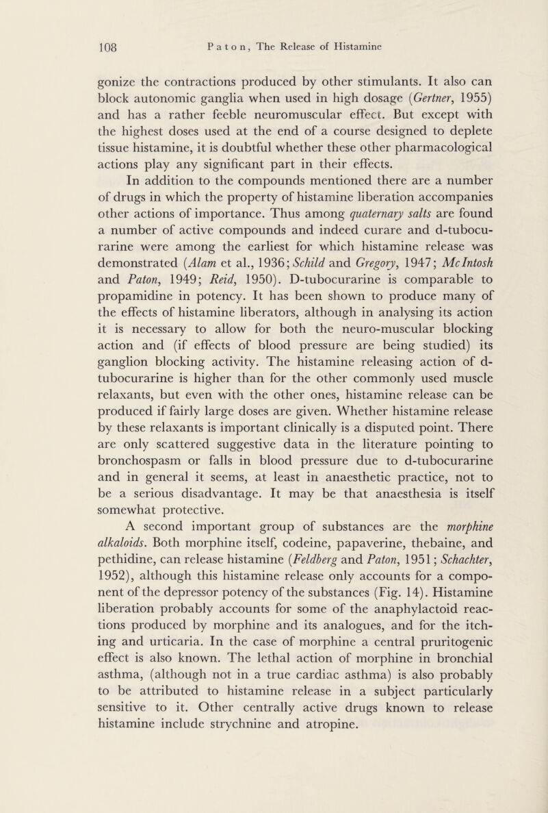 gonize the contractions produced by other stimulants. It also can block autonomic ganglia when used in high dosage (Gertner, 1955) and has a rather feeble neuromuscular effect. But except with the highest doses used at the end of a course designed to deplete tissue histamine, it is doubtful whether these other pharmacological actions play any significant part in their effects. In addition to the compounds mentioned there are a number of drugs in which the property of histamine liberation accompanies other actions of importance. Thus among quaternary salts are found a number of active compounds and indeed curare and d-tubocu- rarine were among the earliest for which histamine release was demonstrated (Alam et al., 1936; Schild and Gregory, 1947; McIntosh and Paton, 1949; Reid, 1950). D-tubocurarine is comparable to propamidine in potency. It has been shown to produce many of the effects of histamine liberators, although in analysing its action it is necessary to allow for both the neuro-muscular blocking action and (if effects of blood pressure are being studied) its ganglion blocking activity. The histamine releasing action of d- tubocurarine is higher than for the other commonly used muscle relaxants, but even with the other ones, histamine release can be produced if fairly large doses are given. Whether histamine release by these relaxants is important clinically is a disputed point. There are only scattered suggestive data in the literature pointing to bronchospasm or falls in blood pressure due to d-tubocurarine and in general it seems, at least in anaesthetic practice, not to be a serious disadvantage. It may be that anaesthesia is itself somewhat protective. A second important group of substances are the morphine alkaloids. Both morphine itself, codeine, papaverine, thebaine, and pethidine, can release histamine (Feldberg and Paton, 1951; Schachter, 1952), although this histamine release only accounts for a compo¬ nent of the depressor potency of the substances (Fig. 14). Histamine liberation probably accounts for some of the anaphylactoid reac¬ tions produced by morphine and its analogues, and for the itch¬ ing and urticaria. In the case of morphine a central pruritogenic effect is also known. The lethal action of morphine in bronchial asthma, (although not in a true cardiac asthma) is also probably to be attributed to histamine release in a subject particularly sensitive to it. Other centrally active drugs known to release histamine include strychnine and atropine.