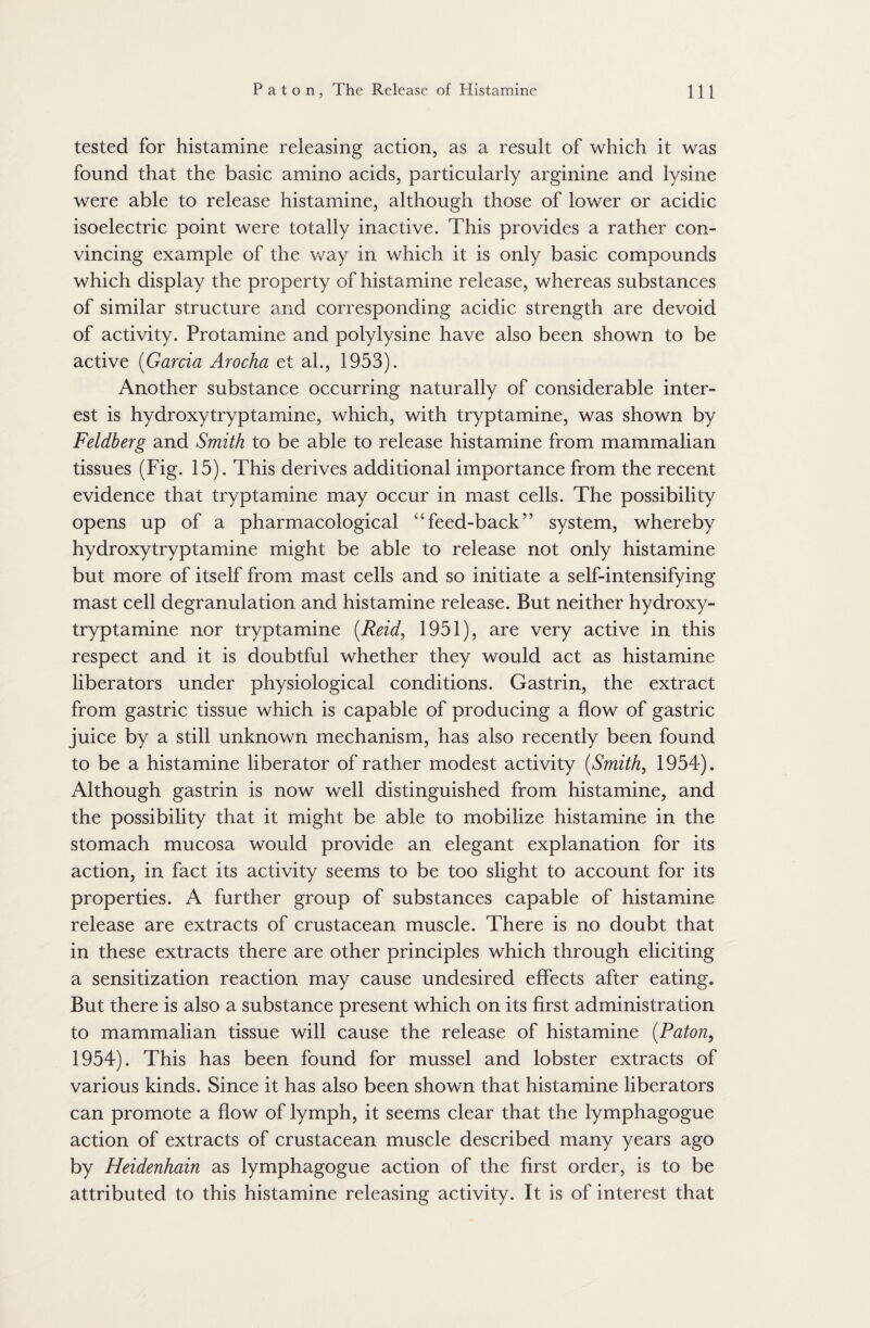 tested for histamine releasing action, as a result of which it was found that the basic amino acids, particularly arginine and lysine were able to release histamine, although those of lower or acidic isoelectric point were totally inactive. This provides a rather con¬ vincing example of the way in which it is only basic compounds which display the property of histamine release, whereas substances of similar structure and corresponding acidic strength are devoid of activity. Protamine and polylysine have also been shown to be active (Garcia Arocha et al., 1953). Another substance occurring naturally of considerable inter¬ est is hydroxytryptamine, which, with tryptamine, was shown by Feldberg and Smith to be able to release histamine from mammalian tissues (Fig. 15). This derives additional importance from the recent evidence that tryptamine may occur in mast cells. The possibility opens up of a pharmacological ‘feed-back” system, whereby hydroxytryptamine might be able to release not only histamine but more of itself from mast cells and so initiate a self-intensifying mast cell degranulation and histamine release. But neither hydroxy¬ tryptamine nor tryptamine (Reid, 1951), are very active in this respect and it is doubtful whether they would act as histamine liberators under physiological conditions. Gastrin, the extract from gastric tissue which is capable of producing a flow of gastric juice by a still unknown mechanism, has also recently been found to be a histamine liberator of rather modest activity (Smith, 1954). Although gastrin is now well distinguished from histamine, and the possibility that it might be able to mobilize histamine in the stomach mucosa would provide an elegant explanation for its action, in fact its activity seems to be too slight to account for its properties. A further group of substances capable of histamine release are extracts of crustacean muscle. There is no doubt that in these extracts there are other principles which through eliciting a sensitization reaction may cause undesired effects after eating. But there is also a substance present which on its first administration to mammalian tissue will cause the release of histamine (Paton, 1954). This has been found for mussel and lobster extracts of various kinds. Since it has also been shown that histamine liberators can promote a flow of lymph, it seems clear that the lymphagogue action of extracts of crustacean muscle described many years ago by Heidenhain as lymphagogue action of the first order, is to be attributed to this histamine releasing activity. It is of interest that