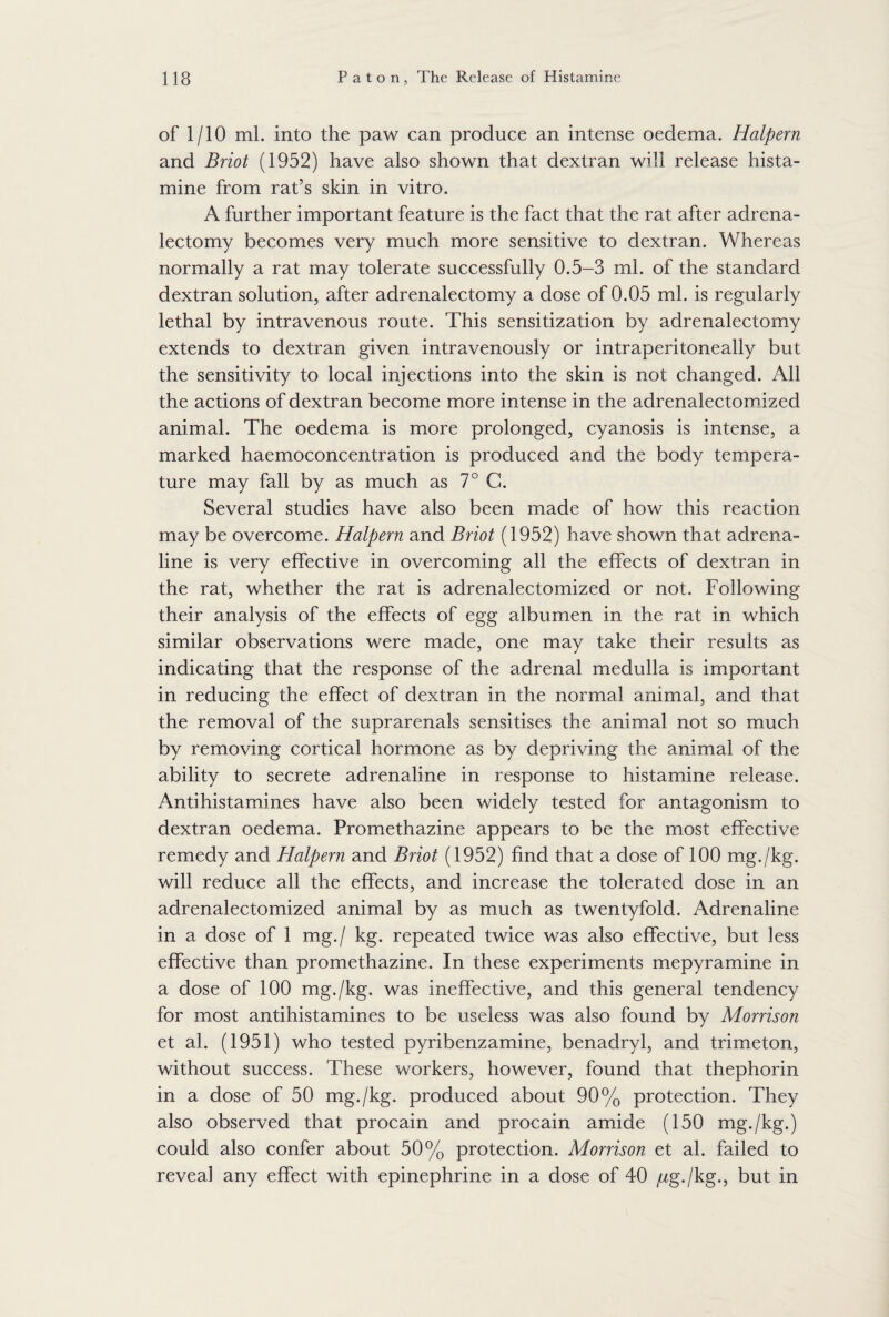 of 1/10 ml. into the paw can produce an intense oedema. Halpern and Briot (1952) have also shown that dextran will release hista¬ mine from rat’s skin in vitro. A further important feature is the fact that the rat after adrena¬ lectomy becomes very much more sensitive to dextran. Whereas normally a rat may tolerate successfully 0.5-3 ml. of the standard dextran solution, after adrenalectomy a dose of 0.05 ml. is regularly lethal by intravenous route. This sensitization by adrenalectomy extends to dextran given intravenously or intraperitoneally but the sensitivity to local injections into the skin is not changed. All the actions of dextran become more intense in the adrenalectomized animal. The oedema is more prolonged, cyanosis is intense, a marked haemoconcentration is produced and the body tempera¬ ture may fall by as much as 7° G. Several studies have also been made of how this reaction may be overcome. Halpern and Briot (1952) have shown that adrena¬ line is very effective in overcoming all the effects of dextran in the rat, whether the rat is adrenalectomized or not. Following their analysis of the effects of egg albumen in the rat in which similar observations were made, one may take their results as indicating that the response of the adrenal medulla is important in reducing the effect of dextran in the normal animal, and that the removal of the suprarenals sensitises the animal not so much by removing cortical hormone as by depriving the animal of the ability to secrete adrenaline in response to histamine release. Antihistamines have also been widely tested for antagonism to dextran oedema. Promethazine appears to be the most effective remedy and Plalpern and Briot (1952) find that a dose of 100 mg./kg. will reduce all the effects, and increase the tolerated dose in an adrenalectomized animal by as much as twentyfold. Adrenaline in a dose of 1 mg./ kg. repeated twice was also effective, but less effective than promethazine. In these experiments mepyramine in a dose of 100 mg./kg. was ineffective, and this general tendency for most antihistamines to be useless was also found by Morrison et al. (1951) who tested pyribenzamine, benadryl, and trimeton, without success. These workers, however, found that thephorin in a dose of 50 mg./kg. produced about 90% protection. They also observed that procain and procain amide (150 mg./kg.) could also confer about 50% protection. Morrison et al. failed to reveal any effect with epinephrine in a dose of 40 ^g./kg., but in