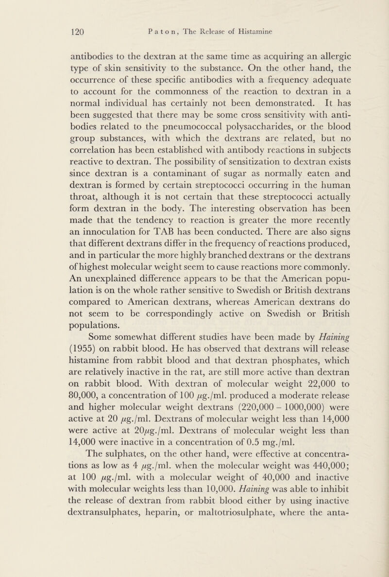 antibodies to the dextran at the same time as acquiring an allergic type of skin sensitivity to the substance. On the other hand, the occurrence of these specific antibodies with a frequency adequate to account for the commonness of the reaction to dextran in a normal individual has certainly not been demonstrated. It has been suggested that there may be some cross sensitivity with anti¬ bodies related to the pneumococcal polysaccharides, or the blood group substances, with which the dextrans are related, but no correlation has been established with antibody reactions in subjects reactive to dextran. The possibility of sensitization to dextran exists since dextran is a contaminant of sugar as normally eaten and dextran is formed by certain streptococci occurring in the human throat, although it is not certain that these streptococci actually form dextran in the body. The interesting observation has been made that the tendency to reaction is greater the more recently an innoculation for TAB has been conducted. There are also signs that different dextrans differ in the frequency of reactions produced, and in particular the more highly branched dextrans or the dextrans of highest molecular weight seem to cause reactions more commonly. An unexplained difference appears to be that the American popu¬ lation is on the whole rather sensitive to Swedish or British dextrans compared to American dextrans, whereas American dextrans do not seem to be correspondingly active on Swedish or British populations. Some somewhat different studies have been made by Haining (1955) on rabbit blood. He has observed that dextrans will release histamine from rabbit blood and that dextran phosphates, which are relatively inactive in the rat, are still more active than dextran on rabbit blood. With dextran of molecular weight 22,000 to 80,000, a concentration of 100 /zg./ml. produced a moderate release and higher molecular weight dextrans (220,000- 1000,000) were active at 20 jug./ml. Dextrans of molecular weight less than 14,000 were active at 20/zg./ml. Dextrans of molecular weight less than 14,000 were inactive in a concentration of 0.5 mg./ml. The sulphates, on the other hand, were effective at concentra¬ tions as low as 4 /zg./ml. when the molecular weight was 440,000; at 100 jug./ml. with a molecular weight of 40,000 and inactive with molecular weights less than 10,000. Haining was able to inhibit the release of dextran from rabbit blood either by using inactive dextransulphates, heparin, or maltotriosulphate, where the anta-