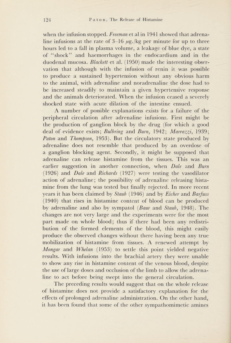 when the infusion stopped. Freeman et al in 1941 showed that adrena¬ line infusions at the rate of 3-16 jug./kg per minute for up to three hours led to a fall in plasma volume, a leakage of blue dye, a state of 4cshock’5 and haemorrhages in the endocardium and in the duodenal mucosa. Blackett et al. (1950) made the interesting obser¬ vation that although with the infusion of renin it was possible to produce a sustained hypertension without any obvious harm to the animal, with adrenaline and noradrenaline the dose had to be increased steadily to maintain a given hypertensive response and the animals deteriorated. When the infusion ceased a severely shocked state with acute dilation of the intestine ensued. A number of possible explanations exists for a failure of the peripheral circulation after adrenaline infusions. First might be the production of ganglion block by the drug (for which a good deal of evidence exists; Bulbring and Burn, 1942; Marraz^zi, 1939; Paton and Thompson, 1953). But the circulatory state produced by adrenaline does not resemble that produced by an overdose of a ganglion blocking agent. Secondly, it might be supposed that adrenaline can release histamine from the tissues. This was an earlier suggestion in another connection, when Dale and Burn (1926) and Dale and Richards (1927) were testing the vasodilator action of adrenaline; the possibility of adrenaline releasing hista¬ mine from the lung was tested but finally rejected. In more recent years it has been claimed by Staub (1946) and by Eicher and Barfuss (1940) that rises in histamine content of blood can be produced by adrenaline and also by sympatol (Baur and Staub, 1948). The changes are not very large and the experiments were for the most part made on whole blood; thus if there had been any redistri¬ bution of the formed elements of the blood, this might easily produce the observed changes without there having been any true mobilization of histamine from tissues. A renewed attempt by Mongar and Whelan (1953) to settle this point yielded negative results. With infusions into the brachial artery they were unable to show any rise in histamine content of the venous blood, despite the use of large doses and occlusion of the limb to allow the adrena¬ line to act before being swept into the general circulation. The preceding results would suggest that on the whole release of histamine does not provide a satisfactory explanation for the effects of prolonged adrenaline administration. On the other hand, it has been found that some of the other sympathomimetic amines