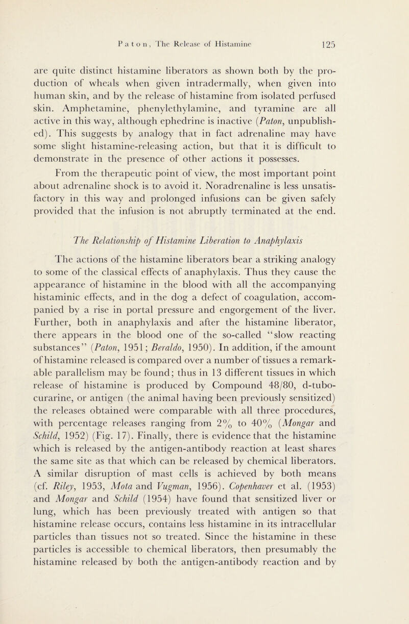are quite distinct histamine liberators as shown both by the pro¬ duction of wheals when given intradermally, when given into human skin, and by the release of histamine from isolated perfused skin. Amphetamine, phenylethylamine, and tyramine are all active in this way, although ephedrine is inactive (Paton, unpublish¬ ed). This suggests by analogy that in fact adrenaline may have some slight histamine-releasing action, but that it is difficult to demonstrate in the presence of other actions it possesses. From the therapeutic point of view, the most important point about adrenaline shock is to avoid it. Noradrenaline is less unsatis¬ factory in this way and prolonged infusions can be given safely provided that the infusion is not abruptly terminated at the end. The Relationship of Histamine Liberation to Anaphylaxis The actions of the histamine liberators bear a striking analogy to some of the classical effects of anaphylaxis. Thus they cause the appearance of histamine in the blood with all the accompanying histaminic effects, and in the dog a defect of coagulation, accom¬ panied by a rise in portal pressure and engorgement of the liver. Further, both in anaphylaxis and after the histamine liberator, there appears in the blood one of the so-called “slow reacting substances’ ’ (Paton, 1951; Beraldo, 1950). In addition, if the amount of histamine released is compared over a number of tissues a remark¬ able parallelism may be found; thus in 13 different tissues in which release of histamine is produced by Compound 48/80, d-tubo- curarine, or antigen (the animal having been previously sensitized) the releases obtained were comparable with all three procedures, with percentage releases ranging from 2% to 40% (Mongar and Schild, 1952) (Fig. 17). Finally, there is evidence that the histamine which is released by the antigen-antibody reaction at least shares the same site as that which can be released by chemical liberators. A similar disruption of mast cells is achieved by both means (cf. Riley, 1953, Mota and Vugman, 1956). Copenhaver et al. (1953) and Mongar and Schild (1954) have found that sensitized liver or lung, which has been previously treated with antigen so that histamine release occurs, contains less histamine in its intracellular particles than tissues not so treated. Since the histamine in these particles is accessible to chemical liberators, then presumably the histamine released by both the antigen-antibody reaction and by