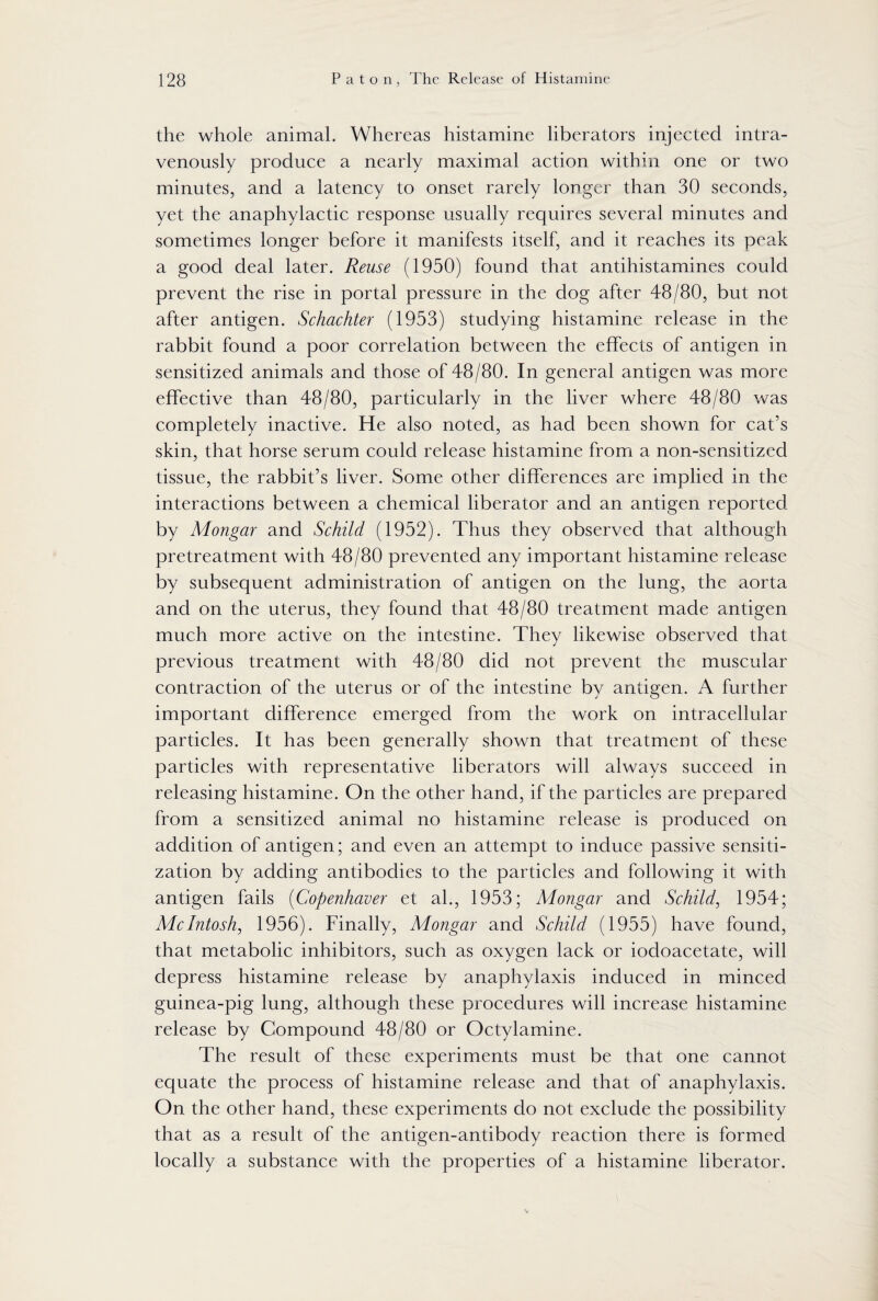 the whole animal. Whereas histamine liberators injected intra¬ venously produce a nearly maximal action within one or two minutes, and a latency to onset rarely longer than 30 seconds, yet the anaphylactic response usually requires several minutes and sometimes longer before it manifests itself, and it reaches its peak a good deal later. Reuse (1950) found that antihistamines could prevent the rise in portal pressure in the dog after 48/80, but not after antigen. Schachter (1953) studying histamine release in the rabbit found a poor correlation between the effects of antigen in sensitized animals and those of 48/80. In general antigen was more effective than 48/80, particularly in the liver where 48/80 was completely inactive. He also noted, as had been shown for cat’s skin, that horse serum could release histamine from a non-sensitized tissue, the rabbit’s liver. Some other differences are implied in the interactions between a chemical liberator and an antigen reported by Mongar and Schild (1952). Thus they observed that although pretreatment with 48/80 prevented any important histamine release by subsequent administration of antigen on the lung, the aorta and on the uterus, they found that 48/80 treatment made antigen much more active on the intestine. They likewise observed that previous treatment with 48/80 did not prevent the muscular contraction of the uterus or of the intestine by antigen. A further important difference emerged from the work on intracellular particles. It has been generally shown that treatment of these particles with representative liberators will always succeed in releasing histamine. On the other hand, if the particles are prepared from a sensitized animal no histamine release is produced on addition of antigen; and even an attempt to induce passive sensiti¬ zation by adding antibodies to the particles and following it with antigen fails (Copenhaver et ah, 1953; Mongar and Schild, 1954; McIntosh, 1956). Finally, Mongar and Schild (1955) have found, that metabolic inhibitors, such as oxygen lack or iodoacetate, will depress histamine release by anaphylaxis induced in minced guinea-pig lung, although these procedures will increase histamine release by Compound 48/80 or Octylamine. The result of these experiments must be that one cannot equate the process of histamine release and that of anaphylaxis. On the other hand, these experiments do not exclude the possibility that as a result of the antigen-antibody reaction there is formed locally a substance with the properties of a histamine liberator.