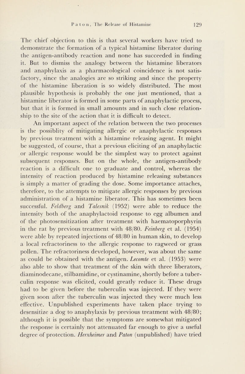 The chief objection to this is that several workers have tried to demonstrate the formation of a typical histamine liberator during the antigen-antibody reaction and none has succeeded in finding it. But to dismiss the analogy between the histamine liberators and anaphylaxis as a pharmacological coincidence is not satis¬ factory, since the analogies are so striking and since the property of the histamine liberation is so widely distributed. The most plausible hypothesis is probably the one just mentioned, that a histamine liberator is formed in some parts of anaphylactic process, but that it is formed in small amounts and in such close relation¬ ship to the site of the action that it is difficult to detect. An important aspect of the relation between the two processes is the possiblity of mitigating allergic or anaphylactic responses by previous treatment with a histamine releasing agent. It might be suggested, of course, that a previous eliciting of an anaphylactic or allergic response would be the simplest way to protect against subsequent responses. But on the whole, the antigen-antibody reaction is a difficult one to graduate and control, whereas the intensity of reaction produced by histamine releasing substances is simply a matter of grading the dose. Some importance attaches, therefore, to the attempts to mitigate allergic responses by previous administration of a histamine liberator. This has sometimes been successful. Feldberg and Talesnik (1952) were able to reduce the intensity both of the anaphylactoid response to egg albumen and of the photosensitization after treatment with haematoporphyrin in the rat by previous treatment with 48/80. Feinberg et al. (1954) were able by repeated injections of 48/80 in human skin, to develop a local refractoriness to the allergic response to ragweed or grass pollen. The refractoriness developed, however, was about the same as could be obtained with the antigen. Lecomte et al. (1953) were also able to show that treatment of the skin with three liberators, diaminodecane, stilbamidine, or cystinamine, shortly before a tuber¬ culin response was elicited, could greatly reduce it. These drugs had to be given before the tuberculin was injected. If they were given soon after the tuberculin was injected they were much less effective. Unpublished experiments have taken place trying to desensitize a dog to anaphylaxis by previous treatment with 48/80; although it is possible that the symptoms are somewhat mitigated the response is certainly not attenuated far enough to give a useful degree of protection. Herxheimer and Paton (unpublished) have tried