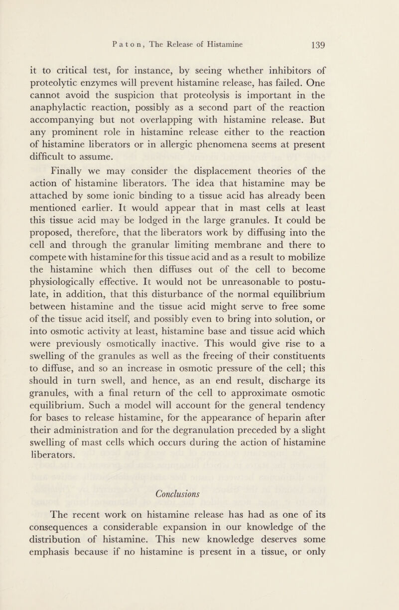 it to critical test, for instance, by seeing whether inhibitors of proteolytic enzymes will prevent histamine release, has failed. One cannot avoid the suspicion that proteolysis is important in the anaphylactic reaction, possibly as a second part of the reaction accompanying but not overlapping with histamine release. But any prominent role in histamine release either to the reaction of histamine liberators or in allergic phenomena seems at present difficult to assume. Finally we may consider the displacement theories of the action of histamine liberators. The idea that histamine may be attached by some ionic binding to a tissue acid has already been mentioned earlier. It would appear that in mast cells at least this tissue acid may be lodged in the large granules. It could be proposed, therefore, that the liberators work by diffusing into the cell and through the granular limiting membrane and there to compete with histamine for this tissue acid and as a result to mobilize the histamine which then diffuses out of the cell to become physiologically effective. It would not be unreasonable to postu¬ late, in addition, that this disturbance of the normal equilibrium between histamine and the tissue acid might serve to free some of the tissue acid itself, and possibly even to bring into solution, or into osmotic activity at least, histamine base and tissue acid which were previously osmotically inactive. This would give rise to a swelling of the granules as well as the freeing of their constituents to diffuse, and so an increase in osmotic pressure of the cell; this should in turn swell, and hence, as an end result, discharge its granules, with a final return of the cell to approximate osmotic equilibrium. Such a model will account for the general tendency for bases to release histamine, for the appearance of heparin after their administration and for the degranulation preceded by a slight swelling of mast cells which occurs during the action of histamine liberators. Conclusions The recent work on histamine release has had as one of its consequences a considerable expansion in our knowledge of the distribution of histamine. This new knowledge deserves some emphasis because if no histamine is present in a tissue, or only