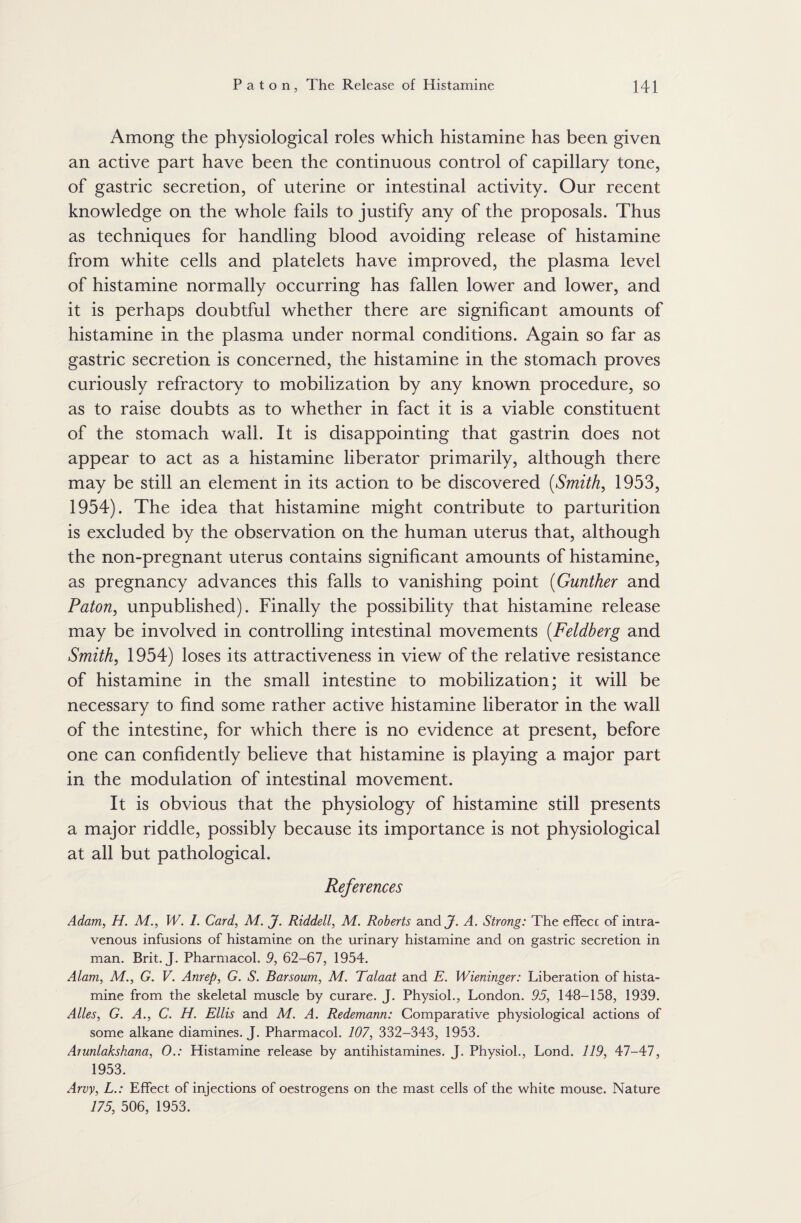 Among the physiological roles which histamine has been given an active part have been the continuous control of capillary tone, of gastric secretion, of uterine or intestinal activity. Our recent knowledge on the whole fails to justify any of the proposals. Thus as techniques for handling blood avoiding release of histamine from white cells and platelets have improved, the plasma level of histamine normally occurring has fallen lower and lower, and it is perhaps doubtful whether there are significant amounts of histamine in the plasma under normal conditions. Again so far as gastric secretion is concerned, the histamine in the stomach proves curiously refractory to mobilization by any known procedure, so as to raise doubts as to whether in fact it is a viable constituent of the stomach wall. It is disappointing that gastrin does not appear to act as a histamine liberator primarily, although there may be still an element in its action to be discovered (Smith, 1953, 1954). The idea that histamine might contribute to parturition is excluded by the observation on the human uterus that, although the non-pregnant uterus contains significant amounts of histamine, as pregnancy advances this falls to vanishing point (Gunther and Paton, unpublished). Finally the possibility that histamine release may be involved in controlling intestinal movements (Feldberg and Smith, 1954) loses its attractiveness in view of the relative resistance of histamine in the small intestine to mobilization; it will be necessary to find some rather active histamine liberator in the wall of the intestine, for which there is no evidence at present, before one can confidently believe that histamine is playing a major part in the modulation of intestinal movement. It is obvious that the physiology of histamine still presents a major riddle, possibly because its importance is not physiological at all but pathological. References Adam, H. M., W. I. Card, M. J. Riddell, M. Roberts and J. A. Strong: The effecc of intra¬ venous infusions of histamine on the urinary histamine and on gastric secretion in man. Brit. J. Pharmacol. 9, 62-67, 1954. Alam, M., G. V. Anrep, G. S. Barsoum, M. Talaat and E. Wieninger: Liberation of hista¬ mine from the skeletal muscle by curare. J. Physiol., London. 95, 148-158, 1939. Alles, G. A., C. H. Ellis and M. A. Redemann: Comparative physiological actions of some alkane diamines. J. Pharmacol. 107, 332-343, 1953. Arunlakshana, 0.: Histamine release by antihistamines. J. Physiol., Lond. 119, 47-47, 1953. Arvy, L.: Effect of injections of oestrogens on the mast cells of the white mouse. Nature 175, 506, 1953.