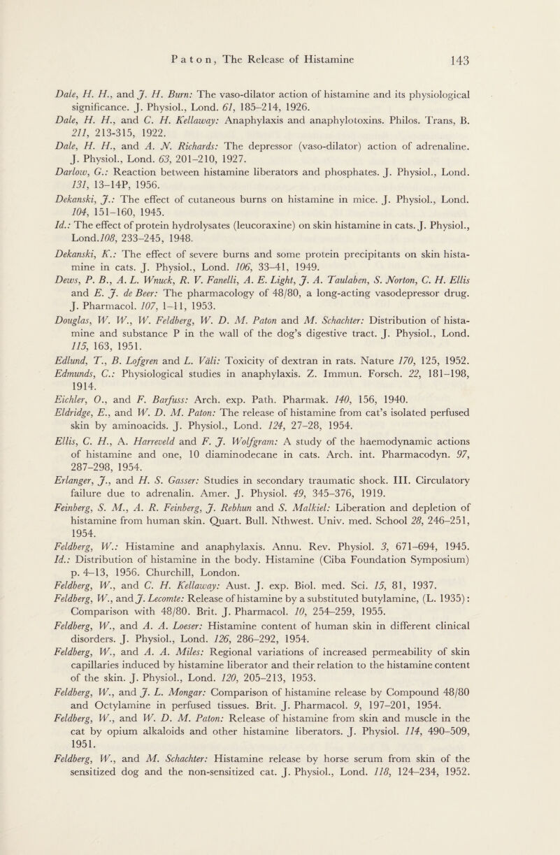 Dale, H. H., and J. H. Burn: The vaso-dilator action of histamine and its physiological significance. J. Physiol., Lond. 61, 185-214, 1926. Dale, H. H., and C. H. Kellaway: Anaphylaxis and anaphylotoxins. Philos. Trans, B. 211, 213-315, 1922. Dale, H. H., and A. JV. Richards: The depressor (vaso-dilator) action of adrenaline. J. Physiol., Lond. 63, 201-210, 1927. Darlow, G.: Reaction between histamine liberators and phosphates. J. Physiol., Lond. 131, 13-14P, 1956. Dekanski, J.: The effect of cutaneous burns on histamine in mice. J. Physiol., Lond. 104, 151-160, 1945. Id.: The effect of protein hydrolysates (leucoraxine) on skin histamine in cats. J. Physiol., Lond./d<9, 233-245, 1948. Dekanski, K.: The effect of severe burns and some protein precipitants on skin hista¬ mine in cats. J. Physiol., Lond. 106, 33-41, 1949. Dews, P. B., A. L. Wnuck, R. V. Fanelli, A. E. Light, J. A. Taulaben, S. Norton, C. H. Ellis and E. J. de Beer: The pharmacology of 48/80, a long-acting vasodepressor drug. J. Pharmacol. 107, 1-11, 1953. Douglas, W. W., W. Feldherg, W. D. M. Paton and M. Schachter: Distribution of hista¬ mine and substance P in the wall of the dog’s digestive tract. T. Physiol., Lond. 115, 163, 1951. Edlund, T., B. Lofgren and L. Vali: Toxicity of dextran in rats. Nature 170, 125, 1952. Edmunds, C.: Physiological studies in anaphylaxis. Z. Immun. Forsch. 22, 181-198, 1914. Eichler, 0., and F. Barfuss: Arch. exp. Path. Pharmak. 140, 156, 1940. Eldridge, E., and W. D. M. Paton: The release of histamine from cat’s isolated perfused skin by aminoacids. J. Physiol., Lond. 124, 27-28, 1954. Ellis, C. H., A. Harreveld and F. J. Wolf gram: A study of the haemodynamic actions of histamine and one, 10 diaminodecane in cats. Arch. int. Pharmacodyn. 97, 287-298, 1954. Erlanger, J., and H. S. Gasser: Studies in secondary traumatic shock. III. Circulatory failure due to adrenalin. Amer. J. Physiol. 49, 345-376, 1919. Feinberg, S. M., A. R. Feinberg, J. Rebhun and S. Malkiel: Liberation and depletion of histamine from human skin. Quart. Bull. Nthwest. Univ. med. School 28, 246-251, 1954. Feldberg, W.: Histamine and anaphylaxis. Annu. Rev. Physiol. 3, 671-694, 1945. Id.: Distribution of histamine in the body. Histamine (Ciba Foundation Symposium) p. 4-13, 1956. Churchill, London. Feldberg, W., and C. H. Kellaway: Aust. J. exp. Biol. med. Sci. 15, 81, 1937. Feldberg, W., and J. Lecomte: Release of histamine by a substituted butylamine, (L. 1935): Comparison with 48/80. Brit. J. Pharmacol. 10, 254-259, 1955. Feldberg, W., and A. A. Loeser: Histamine content of human skin in different clinical disorders. J. Physiol., Lond. 126, 286-292, 1954. Feldberg, W., and A. A. Miles: Regional variations of increased permeability of skin capillaries induced by histamine liberator and their relation to the histamine content of the skin. J. Physiol., Lond. 120, 205-213, 1953. Feldberg, W., and J. L. Mongar: Comparison of histamine release by Compound 48/80 and Octylamine in perfused tissues. Brit. J. Pharmacol. 9, 197-201, 1954. Feldberg, W., and W. D. M. Paton: Release of histamine from skin and muscle in the cat by opium alkaloids and other histamine liberators. J. Physiol. 114, 490-509, 1951. Feldberg, W., and M. Schachter: Histamine release by horse serum from skin of the sensitized dog and the non-sensitized cat. J. Physiol., Lond. 118, 124-234, 1952.