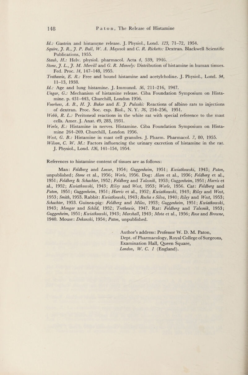 Id.: Gastrin and histamine release. J. Physiol., Lond. 123, 71-72, 1954. Squire, J. R., J. P. Bull, W. A. May cock and C. R. Ricketts: Dextran. Blackwell Scientific Publications, 1955. Staub, H.: Helv. physiol, pharmacol. Acta 4, 539, 194G. Stone, J. L., J. M. Merrill and G. R. Meneely: Distribution of histamine in human tissues. Fed. Proc. 14, 147-148, 1955. Trethewie, E. R.: Free and bound histamine and acetylcholine. J. Physiol., Lond. 94, 11-13, 1938. Id.: Age and lung histamine. J. Immunol. 56, 211-216, 1947. Ungar, G.: Mechanism of histamine release. Ciba Foundation Symposium on Hista¬ mine. p. 431-443, Churchill, London 1956. Voorhees, A. B., H. J. Baker and E. J. Pulaski: Reactions of albino rats to injections of dextran. Proc. Soc. exp. Biol., N. Y. 76, 254-256, 1951. Webb, R. L.: Peritoneal reactions in the white rat with special reference to the mast cells. Amer. J. Anat. 49, 283, 1931. Werle, E.: Histamine in nerves. Histamine. Ciba Foundation Symposium on Hista¬ mine 264-269. Churchill, London 1956. West, G. B.: Histamine in mast cell granules. J. Pharm. Pharmacol. 7, 80, 1955. Wilson, C. W. M.: Factors influencing the urinary excretion of histamine in the rat. J. Physiol., Lond. 126, 141-154, 1954. References to histamine content of tissues are as follows: Man: Feldberg and Loeser, 1954; Guggenheim, 1951; Kwiatkowski, 1943; Paton, unpublished; Stone et al., 1956; Werle, 1956. Dog: Alam et al., 1936; Feldberg et ah, 1951; Feldberg & Schachter, 1952; Feldberg and Talesnik, 1953; Guggenheim, 1951; Harris et ah, 1952; Kwiatkowski, 1943; Riley and West, 1953; Werle, 1956. Cat: Feldberg and Paton, 1951; Guggenheim, 1951; Harris et ah, 1952; Kwiatkowski, 1943; Riley and West, 1953; Smith, 1953. Rabbit: Kwiatkowski, 1943; Rocha e Silva, 1940; Riley and West, 1953; Schachter, 1953. Guinea-pig: Feldberg and Miles, 1953; Guggenheim, 1951; Kwiatkowski, 1943; Mongar and Schild, 1952; Trethewie, 1947. Rat: Feldberg and Talesnik, 1953; Guggenheim, 1951; Kwiatkowski, 1943; Marshall, 1943; Mota et ah, 1956; Rose and Browne, 1940. Mouse: Dekanski, 1954; Paton, unpublished. Author’s address: Professor W. D. M. Paton, Dept, of Pharmacology, Royal College of Surgeons, Examination Hall, Queen Square, London, W. C. 1 (England).