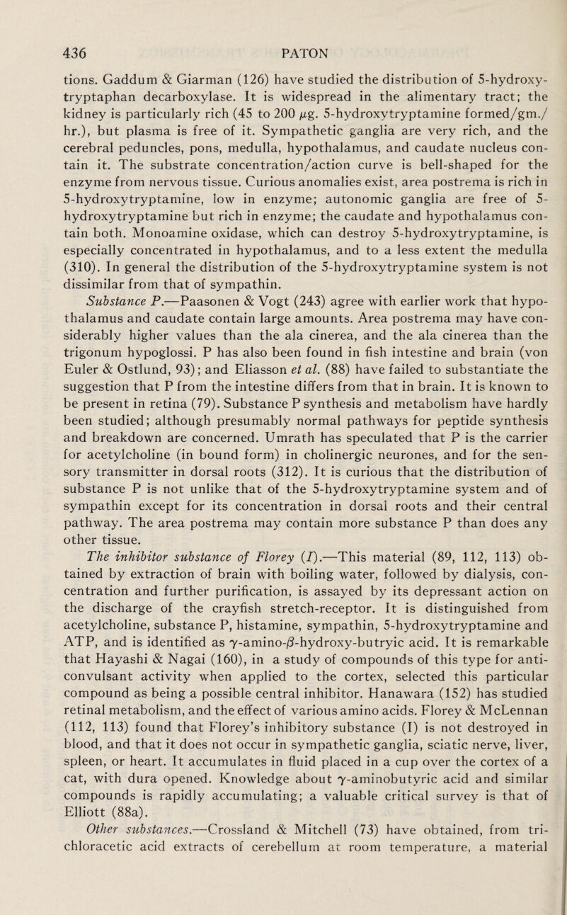 tions. Gaddum & Giarman (126) have studied the distribution of 5-hydroxy- tryptaphan decarboxylase. It is widespread in the alimentary tract; the kidney is particularly rich (45 to 200 jig. 5-hydroxvtryptamine formed/gm./ hr.), but plasma is free of it. Sympathetic ganglia are very rich, and the cerebral peduncles, pons, medulla, hypothalamus, and caudate nucleus con¬ tain it. The substrate concentration/action curve is bell-shaped for the enzyme from nervous tissue. Curious anomalies exist, area postrema is rich in 5-hydroxytryptamine, low in enzyme; autonomic ganglia are free of 5- hydroxytryptamine but rich in enzyme; the caudate and hypothalamus con¬ tain both. Monoamine oxidase, which can destroy 5-hydroxytryptamine, is especially concentrated in hypothalamus, and to a less extent the medulla (310). In general the distribution of the 5-hydroxytryptamine system is not dissimilar from that of sympathin. Substance P.—Paasonen & Vogt (243) agree with earlier work that hypo¬ thalamus and caudate contain large amounts. Area postrema may have con¬ siderably higher values than the ala cinerea, and the ala cinerea than the trigonum hypoglossi. P has also been found in fish intestine and brain (von Euler & Ostlund, 93); and Eliasson et al. (88) have failed to substantiate the suggestion that P from the intestine differs from that in brain. It is known to be present in retina (79). Substance P synthesis and metabolism have hardly been studied; although presumably normal pathways for peptide synthesis and breakdown are concerned. Umrath has speculated that P is the carrier for acetylcholine (in bound form) in cholinergic neurones, and for the sen¬ sory transmitter in dorsal roots (312). It is curious that the distribution of substance P is not unlike that of the 5-hydroxytryptamine system and of sympathin except for its concentration in dorsal roots and their central pathway. The area postrema may contain more substance P than does any other tissue. The inhibitor substance of Florey (/).—This material (89, 112, 113) ob¬ tained by extraction of brain with boiling water, followed by dialysis, con¬ centration and further purification, is assayed by its depressant action on the discharge of the crayfish stretch-receptor. It is distinguished from acetylcholine, substance P, histamine, sympathin, 5-hydroxytryptamine and ATP, and is identified as Y-amino-/3-hydroxy-butryic acid. It is remarkable that Hayashi & Nagai (160), in a study of compounds of this type for anti¬ convulsant activity when applied to the cortex, selected this particular compound as being a possible central inhibitor. Hanawara (152) has studied retinal metabolism, and the effect of various amino acids. Florey & McLennan (112, 113) found that Florey’s inhibitory substance (I) is not destroyed in blood, and that it does not occur in sympathetic ganglia, sciatic nerve, liver, spleen, or heart. It accumulates in fluid placed in a cup over the cortex of a cat, with dura opened. Knowledge about Y-aminobutyric acid and similar compounds is rapidly accumulating; a valuable critical survey is that of Elliott (88a). Other substances.—Crossland & Mitchell (73) have obtained, from tri¬ chloracetic acid extracts of cerebellum at room temperature, a material