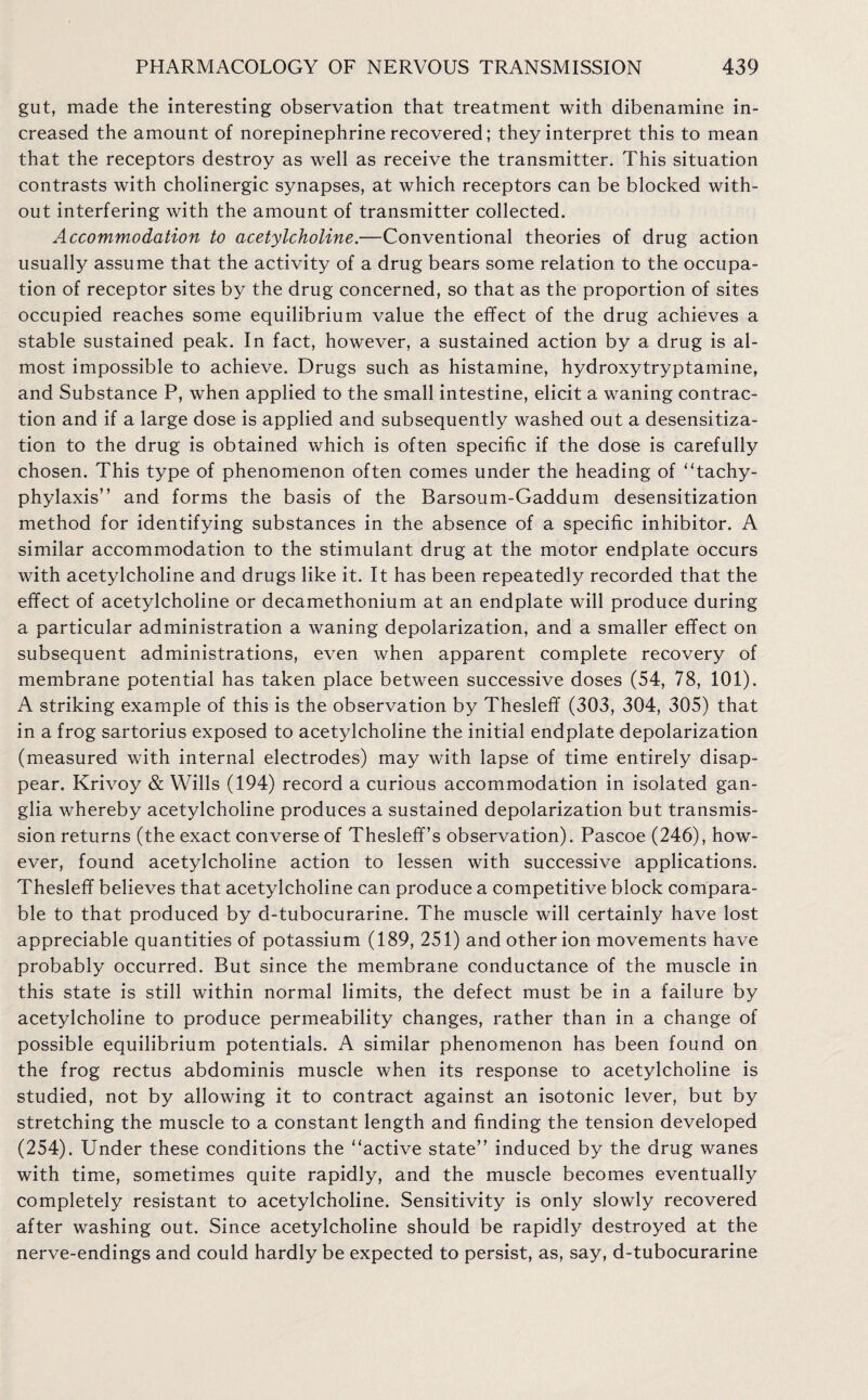 gut, made the interesting observation that treatment with dibenamine in¬ creased the amount of norepinephrine recovered; they interpret this to mean that the receptors destroy as well as receive the transmitter. This situation contrasts with cholinergic synapses, at which receptors can be blocked with¬ out interfering with the amount of transmitter collected. Accommodation to acetylcholine.—Conventional theories of drug action usually assume that the activity of a drug bears some relation to the occupa¬ tion of receptor sites by the drug concerned, so that as the proportion of sites occupied reaches some equilibrium value the effect of the drug achieves a stable sustained peak. In fact, however, a sustained action by a drug is al¬ most impossible to achieve. Drugs such as histamine, hydroxytryptamine, and Substance P, when applied to the small intestine, elicit a waning contrac¬ tion and if a large dose is applied and subsequently washed out a desensitiza¬ tion to the drug is obtained which is often specific if the dose is carefully chosen. This type of phenomenon often comes under the heading of ‘Tachy¬ phylaxis” and forms the basis of the Barsoum-Gaddum desensitization method for identifying substances in the absence of a specific inhibitor. A similar accommodation to the stimulant drug at the motor endplate occurs with acetylcholine and drugs like it. It has been repeatedly recorded that the effect of acetylcholine or decamethonium at an endplate will produce during a particular administration a waning depolarization, and a smaller effect on subsequent administrations, even when apparent complete recovery of membrane potential has taken place between successive doses (54, 78, 101). A striking example of this is the observation by Thesleff (303, 304, 305) that in a frog sartorius exposed to acetylcholine the initial endplate depolarization (measured with internal electrodes) may with lapse of time entirely disap¬ pear. Krivoy & Wills (194) record a curious accommodation in isolated gan¬ glia whereby acetylcholine produces a sustained depolarization but transmis¬ sion returns (the exact converse of Thesleff’s observation). Pascoe (246), how¬ ever, found acetylcholine action to lessen with successive applications. Thesleff believes that acetylcholine can produce a competitive block compara¬ ble to that produced by d-tubocurarine. The muscle will certainly have lost appreciable quantities of potassium (189, 251) and other ion movements have probably occurred. But since the membrane conductance of the muscle in this state is still within normal limits, the defect must be in a failure by acetylcholine to produce permeability changes, rather than in a change of possible equilibrium potentials. A similar phenomenon has been found on the frog rectus abdominis muscle when its response to acetylcholine is studied, not by allowing it to contract against an isotonic lever, but by stretching the muscle to a constant length and finding the tension developed (254). Under these conditions the “active state” induced by the drug wanes with time, sometimes quite rapidly, and the muscle becomes eventually completely resistant to acetylcholine. Sensitivity is only slowly recovered after washing out. Since acetylcholine should be rapidly destroyed at the nerve-endings and could hardly be expected to persist, as, say, d-tubocurarine