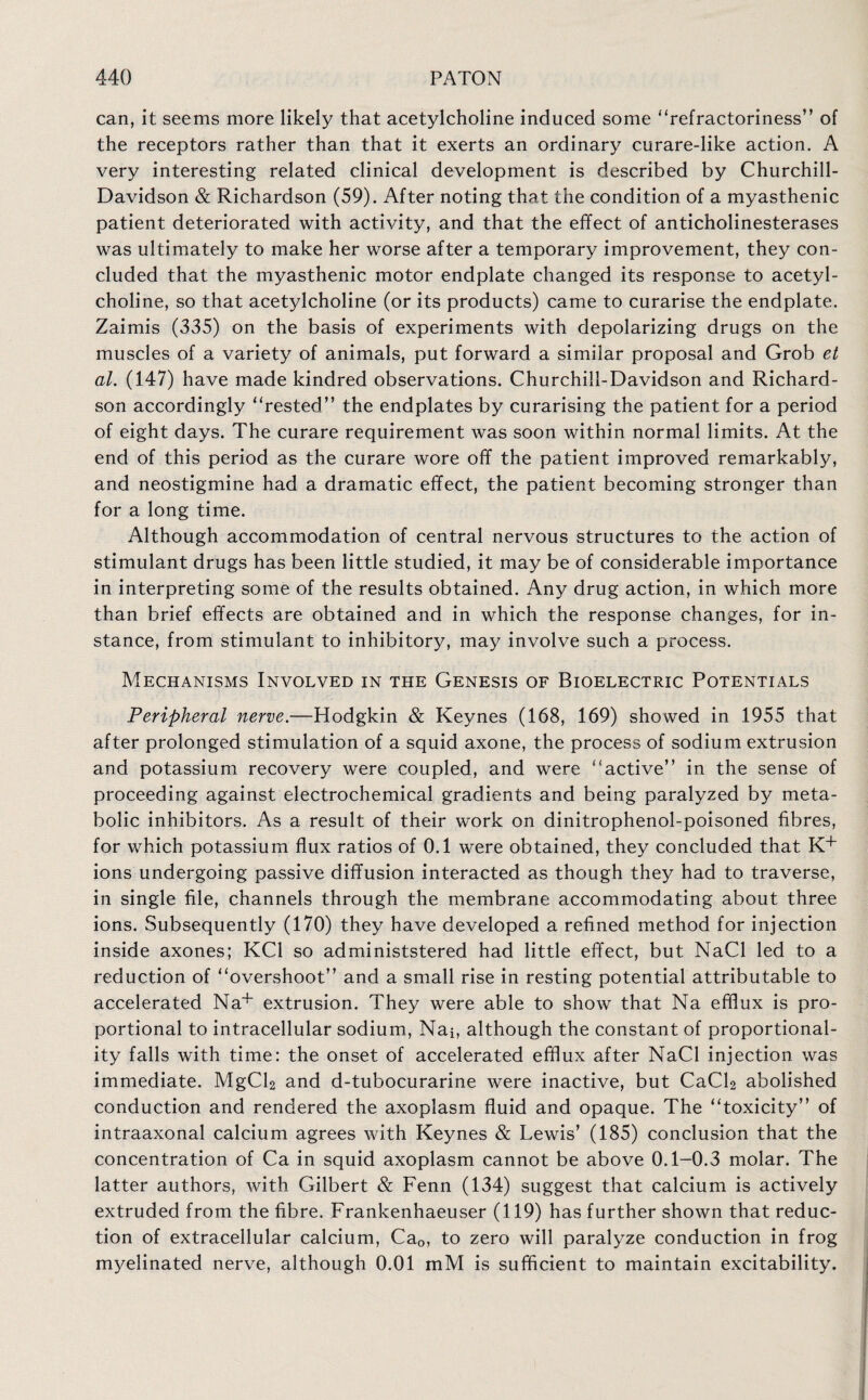 can, it seems more likely that acetylcholine induced some ‘‘refractoriness” of the receptors rather than that it exerts an ordinary curare-like action. A very interesting related clinical development is described by Churchill- Davidson & Richardson (59). After noting that the condition of a myasthenic patient deteriorated with activity, and that the effect of anticholinesterases was ultimately to make her worse after a temporary improvement, they con¬ cluded that the myasthenic motor endplate changed its response to acetyl¬ choline, so that acetylcholine (or its products) came to curarise the endplate. Zaimis (335) on the basis of experiments with depolarizing drugs on the muscles of a variety of animals, put forward a similar proposal and Grob et al. (147) have made kindred observations. Churchiil-Davidson and Richard¬ son accordingly “rested” the endplates by curarising the patient for a period of eight days. The curare requirement was soon within normal limits. At the end of this period as the curare wore off the patient improved remarkably, and neostigmine had a dramatic effect, the patient becoming stronger than for a long time. Although accommodation of central nervous structures to the action of stimulant drugs has been little studied, it may be of considerable importance in interpreting some of the results obtained. Any drug action, in which more than brief effects are obtained and in which the response changes, for in¬ stance, from stimulant to inhibitory, may involve such a process. Mechanisms Involved in the Genesis of Bioelectric Potentials Peripheral nerve.—Hodgkin & Keynes (168, 169) showed in 1955 that after prolonged stimulation of a squid axone, the process of sodium extrusion and potassium recovery were coupled, and were “active” in the sense of proceeding against electrochemical gradients and being paralyzed by meta¬ bolic inhibitors. As a result of their work on dinitrophenol-poisoned fibres, for which potassium flux ratios of 0.1 were obtained, they concluded that K+ ions undergoing passive diffusion interacted as though they had to traverse, in single file, channels through the membrane accommodating about three ions. Subsequently (170) they have developed a refined method for injection inside axones; KC1 so administstered had little effect, but NaCl led to a reduction of “overshoot” and a small rise in resting potential attributable to accelerated Na+ extrusion. They were able to show that Na efflux is pro¬ portional to intracellular sodium, Nai, although the constant of proportional¬ ity falls with time: the onset of accelerated efflux after NaCl injection was immediate. MgCl2 and d-tubocurarine were inactive, but CaCl2 abolished conduction and rendered the axoplasm fluid and opaque. The “toxicity” of intraaxonal calcium agrees with Keynes & Lewis’ (185) conclusion that the concentration of Ca in squid axoplasm cannot be above 0.1-0.3 molar. The latter authors, with Gilbert & Fenn (134) suggest that calcium is actively extruded from the fibre. Frankenhaeuser (119) has further shown that reduc¬ tion of extracellular calcium, Ca0, to zero will paralyze conduction in frog myelinated nerve, although 0.01 mM is sufficient to maintain excitability.