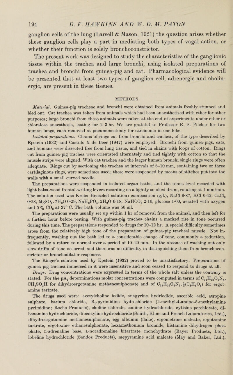 ganglion cells of the lung (Larsell & Mason, 1921) the question arises whether these ganglion cells play a part in mediating both types of vagal action, or whether their function is solely bronchoconstrictor. The present work was designed to study the characteristics of the ganglionic tissue within the trachea and large bronchi, using isolated preparations of trachea and bronchi from guinea-pig and cat. Pharmacological evidence will be presented that at least two types of ganglion cell, adrenergic and cholin¬ ergic, are present in these tissues. METHODS Material. Guinea-pig tracheae and bronchi were obtained from animals freshly stunned and bled out. Cat trachea was taken from animals which had been anaesthetized with ether for other purposes; large bronchi from these animals were taken at the end of experiments under ether or chloralose anaesthesia, lasting for 2-3 hr. We are grateful to Professor R. S. Pilcher for two human lungs, each removed at pneumonectomy for carcinoma in one lobe. Isolated 'preparations. Chains of rings cut from bronchi and trachea, of the type described by Epstein (1932) and Castillo & de Beer (1947) were employed. Bronchi from guinea-pigs, cats, and humans were dissected free from lung tissue, and tied in chains with loops of cotton. Rings cut from guinea-pig trachea were orientated alternately and tied tightly with cotton so that the muscle strips were aligned. With cat trachea and the larger human bronchi single rings were often adequate. Rings cut by sectioning the trachea at intervals of 8-10 mm, containing two or three cartilaginous rings, were sometimes used; these were suspended by means of stitches put into the walls with a small curved needle. The preparations were suspended in isolated organ baths, and the tonus level recorded with light balsa-wood frontal-writing levers recording on a lightly smoked drum, rotating at 1 mm/min. The solution used was Krebs-Henseleit solution: composition (g/1.), NaCl 6-87, KC1 0-42, CaCl2 0*28, MgS04.7H20 0-29, NaH2P04.2H20 0C8, NaHC03 2C0, glucose 1-00, aerated with oxygen and 5 % C02 at 37° C. The bath volume was 50 ml. The preparations were usually set up within 1 hr of removal from the animal, and then left for a further hour before testing. With guinea-pig trachea chains a marked rise in tone occurred during this time. The preparations responded to drugs for 10-12 hr. A special difficulty sometimes arose from the relatively high tone of the preparation of guinea-pig tracheal muscle. Not in¬ frequently, washing out the bath led to a considerable change of tone, commonly a reduction, followed by a return to normal over a period of 10-20 min. In the absence of washing out only slow drifts of tone occurred, and there was no difficulty in distinguishing them from bronchocon¬ strictor or bronchodilator responses. The Ringer’s solution used by Epstein (1932) proved to be unsatisfactory. Preparations of guinea-pig trachea immersed in it were insensitive and soon ceased to respond to drugs at all. Drugs. Drug concentrations were expressed in terms of the whole salt unless the contrary is stated. For the pA2 determinations molar concentrations were computed in terms of C33H3705N5, CH3S03H for dihydroergotamine methanesulphonate and of C33H3505N5.^(C4H606) for ergot- amine tartrate. The drugs used were: acetylcholine iodide, anagyrine hydriodide, ascorbic acid, atropine sulphate, barium chloride, Bj^-pyrimidine hydrochloride (2-methyl-4-amino-5-methylamine pyrimidine; Roche Products), choline chloride, coniine hydrochloride, cytisine perchlorate, di- benamine hydrochloride, dibenzyline hydrochloride (Smith, Kline and French Laboratories, Ltd.), dihydroergotamine methanesulphonate, egg albumin (flake), ergometrine maleate, ergotamine tartrate, ergotoxine ethanesulphonate, hexamethonium bromide, histamine dihydrogen phos¬ phate, L-adrenaline base, l-noradrenaline bitartrate monohydrate (Bayer Products, Ltd.), lobeline hydrochloride (Sandoz Products), mepyramine acid maleate (May and Baker, Ltd.),