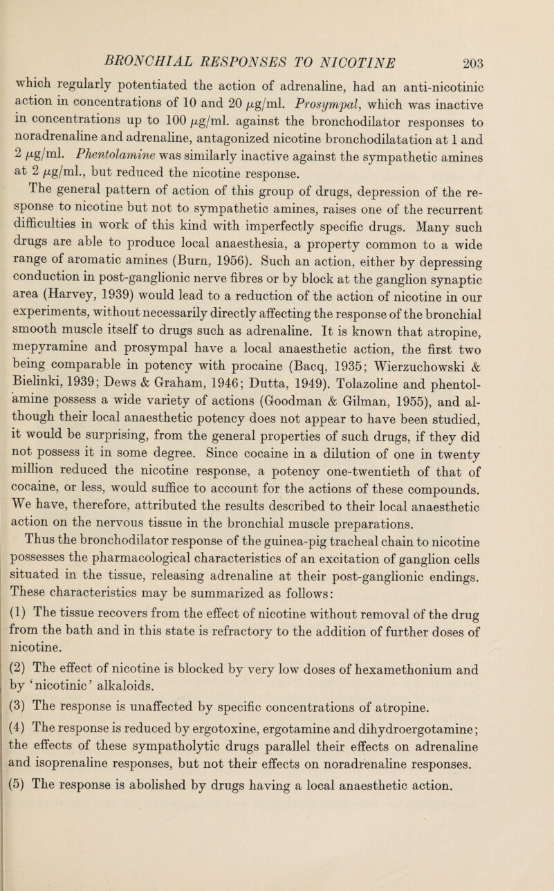 which regularly potentiated the action of adrenaline, had an anti-nicotinic action in concentrations of 10 and 20 /xg/ml. Prosympal, which was inactive m concentrations up to 100 fig/ml. against the bronchodilator responses to noradrenaline and adrenaline, antagonized nicotine bronchodilatation at 1 and 2 /xg/ml. Phentolamine was similarly inactive against the sympathetic amines at 2 fig/ml., but reduced the nicotine response. The general pattern of action of this group of drugs, depression of the re¬ sponse to nicotine but not to sympathetic amines, raises one of the recurrent difficulties in work of this kind with imperfectly specific drugs. Many such drugs are able to produce local anaesthesia, a property common to a wide range of aromatic amines (Burn, 1956). Such an action, either by depressing conduction in post-ganglionic nerve fibres or by block at the ganglion synaptic area (Harvey, 1939) would lead to a reduction of the action of nicotine in our experiments, without necessarily directly affecting the response of the bronchial smooth muscle itself to drugs such as adrenaline. It is known that atropine, mepyramine and prosympal have a local anaesthetic action, the first two being comparable in potency with procaine (Bacq, 1935; Wierzuchowski & Bielinki, 1939; Dews & Graham, 1946; Dutta, 1949). Tolazoline and phentol¬ amine possess a wide variety of actions (Goodman & Gilman, 1955), and al¬ though their local anaesthetic potency does not appear to have been studied, it would be surprising, from the general properties of such drugs, if they did not possess it in some degree. Since cocaine in a dilution of one in twenty million reduced the nicotine response, a potency one-twentieth of that of cocaine, or less, would suffice to account for the actions of these compounds. We have, therefore, attributed the results described to their local anaesthetic action on the nervous tissue in the bronchial muscle preparations. Thus the bronchodilator response of the guinea-pig tracheal chain to nicotine possesses the pharmacological characteristics of an excitation of ganglion cells situated in the tissue, releasing adrenaline at their post-ganglionic endings. These characteristics may be summarized as follows: (1) The tissue recovers from the effect of nicotine without removal of the drug from the bath and in this state is refractory to the addition of further doses of nicotine. (2) The effect of nicotine is blocked by very low doses of hexamethonium and by ‘nicotinic’ alkaloids. (3) The response is unaffected by specific concentrations of atropine. (4) The response is reduced by ergotoxine, ergotamine and dihydroergotamine; the effects of these sympatholytic drugs parallel their effects on adrenaline and isoprenaline responses, but not their effects on noradrenaline responses. (5) The response is abolished by drugs having a local anaesthetic action.