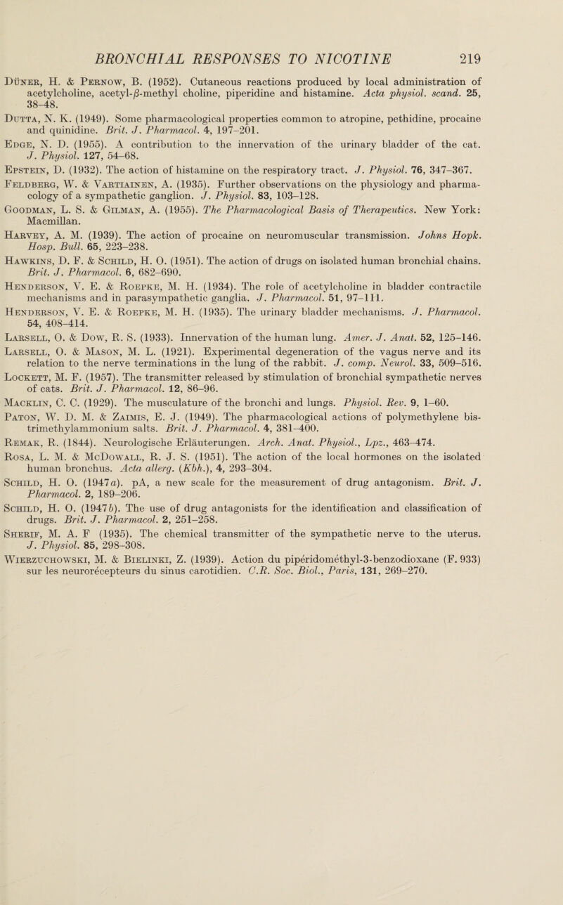 Duner, H. & Pernow, B. (1952). Cutaneous reactions produced by local administration of acetylcholine, acetyl-/3-methyl choline, piperidine and histamine. Acta physiol, scand. 25, 38-48. Dutta, N. K. (1949). Some pharmacological properties common to atropine, pethidine, procaine and quinidine. Brit. J. Pharmacol. 4, 197-201. Edge, N. D. (1955). A contribution to the innervation of the urinary bladder of the cat. J. Physiol. 127, 54-68. Epstein, D. (1932). The action of histamine on the respiratory tract. J. Physiol. 76, 347-367. Feldberg, W. & Vartiainen, A. (1935). Further observations on the physiology and pharma¬ cology of a sympathetic ganglion. J. Physiol. 83, 103-128. Goodman, L. S. & Gilman, A. (1955). The Pharmacological Basis of Therapeutics. New York: Macmillan. Harvey, A. M. (1939). The action of procaine on neuromuscular transmission. Johns Hopk. Hosp. Bull. 65, 223-238. Hawkins, D. F. & Sorted, H. 0. (1951). The action of drugs on isolated human bronchial chains. Brit. J. Pharmacol. 6, 682-690. Henderson, V. E. & Roepke, M. H. (1934). The role of acetylcholine in bladder contractile mechanisms and in parasympathetic ganglia. J. Pharmacol. 51, 97-111. Henderson, V. E. & Roepke, M. H. (1935). The urinary bladder mechanisms. J. Pharmacol. 54, 408-414. Larsell, O. & Dow, R. S. (1933). Innervation of the human lung. Amer. J. Anat. 52, 125-146. Larsell, 0. & Mason, M. L. (1921). Experimental degeneration of the vagus nerve and its relation to the nerve terminations in the lung of the rabbit. J. comp. Neurol. 33, 509-516. Lockett, M. F. (1957). The transmitter released by stimulation of bronchial sympathetic nerves of cats. Brit. J. Pharmacol. 12, 86-96. Macklin, C. C. (1929). The musculature of the bronchi and lungs. Physiol. Rev. 9, 1-60. Paton, W. D. M. & Zaimis, E. J. (1949). The pharmacological actions of polymethylene bis- trimethylammonium salts. Brit. J. Pharmacol. 4, 381-400. Remak, R. (1844). Neurologische Erlauterungen. Arch. Anat. Physiol., Lpz., 463-474. Rosa, L. M. & McDowall, R. J. S. (1951). The action of the local hormones on the isolated human bronchus. Acta allerg. (Khh.), 4, 293-304. Sorted, H. 0. (1947a). pA, a new scale for the measurement of drug antagonism. Brit. J. Pharmacol. 2, 189-206. Schild, H. 0. (19476). The use of drug antagonists for the identification and classification of drugs. Brit. J. Pharmacol. 2, 251-258. Sherie, M. A. F (1935). The chemical transmitter of the sympathetic nerve to the uterus. J. Physiol. 85, 298-308. Wierzuchowski, M. & Bielinki, Z. (1939). Action du piperidomethyl-3-benzodioxane (F. 933) sur les neurorecepteurs du sinus carotidien. C.R. Soc. Biol., Paris, 131, 269-270.