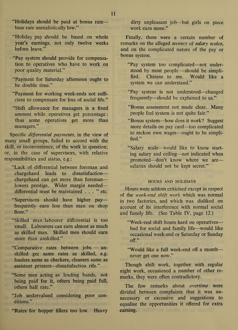 “Holidays should be paid at bonus rate— base rate unrealistically low.” “Holiday pay should be based on whole year’s earnings, not only twelve weeks before leave.” “Pay system should provide for compensa¬ tion to operatives who have to work on poor quality material.” “Payment for Saturday afternoon ought to be double time.” “Payment for working week-ends not suffi¬ cient to compensate for loss of social life.” “Shift allowance for managers is a fixed amount while operatives get percentage: thus some operatives get more than managers.” Specific differential payments, in the view of many small groups, failed to accord with the skill, or inconvenience, of the work in question; or, in the case of supervisors, with relative responsibilities and status, e.g.: “Lack of differential between foreman and chargehand leads to dissatisfaction— chargehand can get more than foreman— lowers prestige. Wider margin needed— differential must be maintained ...” etc. “Supervisors should have higher pay— frequently earn less than man on shop floor.” “Skilled man/labourer differential is too small. Labourers can earn almost as much as skilled man. Skilled men should earn more than unskilled.” “Comparative rates between jobs — un¬ skilled get same rates as skilled, e.g. loaders same as checkers, cleaners same as assistant printers—dissatisfaction rife.” “Some men acting as leading hands, not being paid for it, others being paid full, others half rate.” “Job undervalued considering poor con¬ ditions.” “Rates for hopper fillers too low. Heavy dirty unpleasant job—but girls on piece work earn more.” Finally, there were a certain number of remarks on the alleged secrecy of salary scales, and on the complicated nature of the pay or bonus system. “Pay system too complicated—not under¬ stood by most people —should be simpli¬ fied. Chinese to me. Would like a system we can understand.” “Pay system is not understood—changed frequently—should be explained to us.” “Bonus assessment not made clear. Many people feel system is not quite fair.” “Bonus system—how does it work? Suggest more details on pay card—too complicated to reckon own wages—ought to be simpli¬ fied.” “Salary scale—would like to know start¬ ing salary and ceiling—not indicated when promoted—don’t know where we are— salaries should not be kept secret.” HOURS AND HOLIDAYS Hours were seldom criticised except in respect of the week-end shift work which was normal in two factories, and which was disliked on account of its interference with normal social and family life. (See Table IV, page 12.) “Week-end shift hours hard on operatives— bad for social and family life—would like occasional week-end or Saturday or Sunday off.” “Would like a full week-end off a month— never get one now.” Though shift work, together with regular night work, occasioned a number of other re¬ marks, they were often contradictory. The few remarks about overtime were divided between complaints that it was un¬ necessary or excessive and suggestions to equalise the opportunities it offered for extra earning.