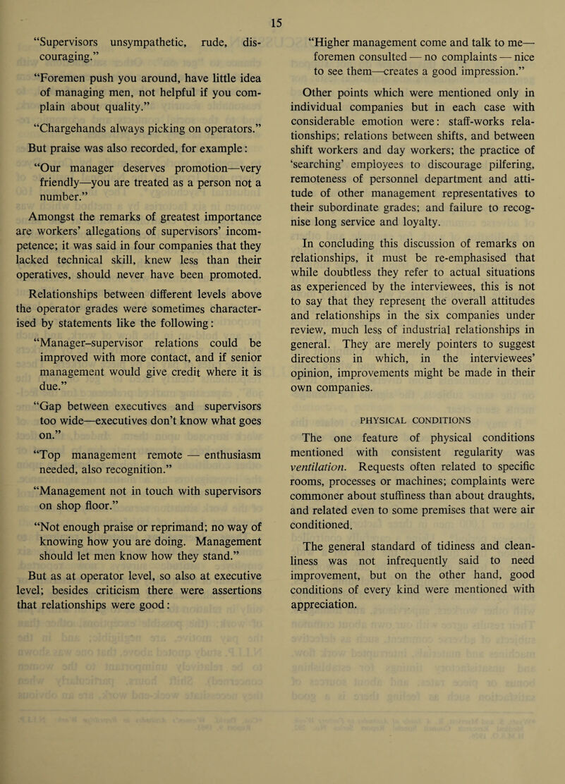 “Supervisors unsympathetic, rude, dis¬ couraging.” “Foremen push you around, have little idea of managing men, not helpful if you com¬ plain about quality.” “Chargehands always picking on operators.” But praise was also recorded, for example: “Our manager deserves promotion—very friendly—you are treated as a person not a number.” Amongst the remarks of greatest importance are workers’ allegations of supervisors’ incom¬ petence; it was said in four companies that they lacked technical skill, knew less than their operatives, should never have been promoted. Relationships between different levels above the operator grades were sometimes character¬ ised by statements like the following: “Manager-supervisor relations could be improved with more contact, and if senior management would give credit where it is due.” “Gap between executives and supervisors too wide—executives don’t know what goes on. “Top management remote — enthusiasm needed, also recognition.” “Management not in touch with supervisors on shop floor.” “Not enough praise or reprimand; no way of knowing how you are doing. Management should let men know how they stand.” But as at operator level, so also at executive level; besides criticism there were assertions that relationships were good: “Higher management come and talk to me— foremen consulted — no complaints — nice to see them—creates a good impression.” Other points which were mentioned only in individual companies but in each case with considerable emotion were: staff-works rela¬ tionships; relations between shifts, and between shift workers and day workers; the practice of ‘searching’ employees to discourage pilfering, remoteness of personnel department and atti¬ tude of other management representatives to their subordinate grades; and failure to recog¬ nise long service and loyalty. In concluding this discussion of remarks on relationships, it must be re-emphasised that while doubtless they refer to actual situations as experienced by the interviewees, this is not to say that they represent the overall attitudes and relationships in the six companies under review, much less of industrial relationships in general. They are merely pointers to suggest directions in which, in the interviewees’ opinion, improvements might be made in their own companies. PHYSICAL CONDITIONS The one feature of physical conditions mentioned with consistent regularity was ventilation. Requests often related to specific rooms, processes or machines; complaints were commoner about stuffiness than about draughts, and related even to some premises that were air conditioned. The general standard of tidiness and clean¬ liness was not infrequently said to need improvement, but on the other hand, good conditions of every kind were mentioned with appreciation.