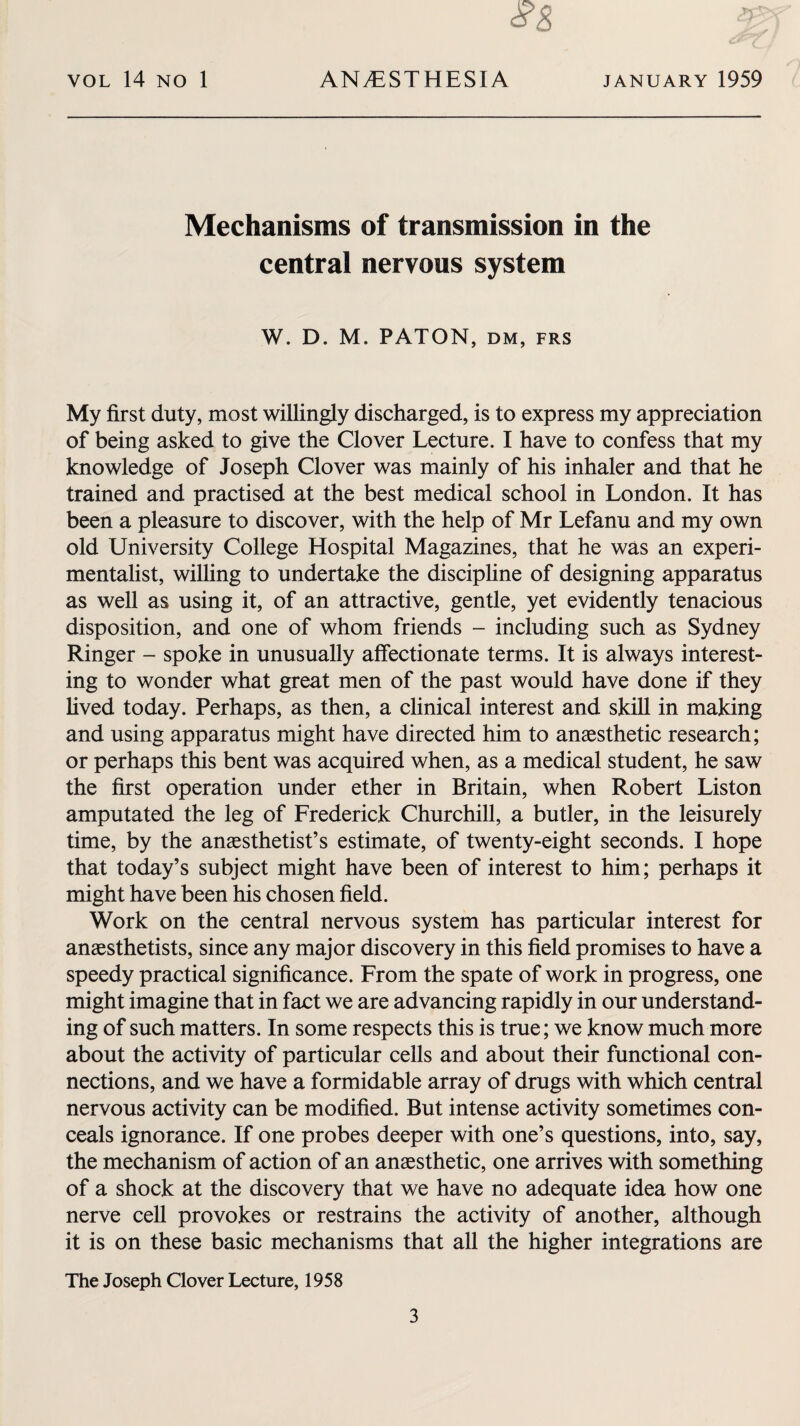 #8 X Mechanisms of transmission in the central nervous system W. D. M. PATON, dm, frs My first duty, most willingly discharged, is to express my appreciation of being asked to give the Clover Lecture. I have to confess that my knowledge of Joseph Clover was mainly of his inhaler and that he trained and practised at the best medical school in London. It has been a pleasure to discover, with the help of Mr Lefanu and my own old University College Hospital Magazines, that he was an experi¬ mentalist, willing to undertake the discipline of designing apparatus as well as using it, of an attractive, gentle, yet evidently tenacious disposition, and one of whom friends - including such as Sydney Ringer - spoke in unusually affectionate terms. It is always interest¬ ing to wonder what great men of the past would have done if they lived today. Perhaps, as then, a clinical interest and skill in making and using apparatus might have directed him to anaesthetic research; or perhaps this bent was acquired when, as a medical student, he saw the first operation under ether in Britain, when Robert Liston amputated the leg of Frederick Churchill, a butler, in the leisurely time, by the anaesthetist’s estimate, of twenty-eight seconds. I hope that today’s subject might have been of interest to him; perhaps it might have been his chosen field. Work on the central nervous system has particular interest for anaesthetists, since any major discovery in this field promises to have a speedy practical significance. From the spate of work in progress, one might imagine that in fact we are advancing rapidly in our understand¬ ing of such matters. In some respects this is true; we know much more about the activity of particular cells and about their functional con¬ nections, and we have a formidable array of drugs with which central nervous activity can be modified. But intense activity sometimes con¬ ceals ignorance. If one probes deeper with one’s questions, into, say, the mechanism of action of an anaesthetic, one arrives with something of a shock at the discovery that we have no adequate idea how one nerve cell provokes or restrains the activity of another, although it is on these basic mechanisms that all the higher integrations are The Joseph Clover Lecture, 1958 3