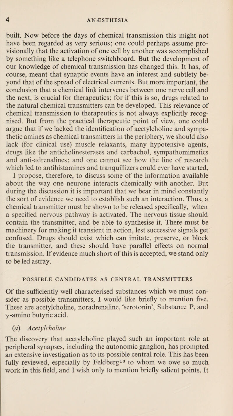 built. Now before the days of chemical transmission this might not have been regarded as very serious; one could perhaps assume pro¬ visionally that the activation of one cell by another was accomplished by something like a telephone switchboard. But the development of our knowledge of chemical transmission has changed this. It has, of course, meant that synaptic events have an interest and subtlety be¬ yond that of the spread of electrical currents. But more important, the conclusion that a chemical link intervenes between one nerve cell and the next, is crucial for therapeutics; for if this is so, drugs related to the natural chemical transmitters can be developed. This relevance of chemical transmission to therapeutics is not always explicitly recog¬ nised. But from the practical therapeutic point of view, one could argue that if we lacked the identification of acetylcholine and sympa¬ thetic amines as chemical transmitters in the periphery, we should also lack (for clinical use) muscle relaxants, many hypotensive agents, drugs like the anticholinesterases and carbachol, sympathomimetics and anti-adrenalines; and one cannot see how the line of research which led to antihistamines and tranquillizers could ever have started. I propose, therefore, to discuss some of the information available about the way one neurone interacts chemically with another. But during the discussion it is important that we bear in mind constantly the sort of evidence we need to establish such an interaction. Thus, a chemical transmitter must be shown to be released specifically, when a specified nervous pathway is activated. The nervous tissue should contain the transmitter, and be able to synthesise it. There must be machinery for making it transient in action, lest successive signals get confused. Drugs should exist which can imitate, preserve, or block the transmitter, and these should have parallel effects on normal transmission. If evidence much short of this is accepted, we stand only to be led astray. POSSIBLE CANDIDATES AS CENTRAL TRANSMITTERS Of the sufficiently well characterised substances which we must con¬ sider as possible transmitters, I would like briefly to mention five. These are acetylcholine, noradrenaline, ‘serotonin’, Substance P, and y-amino butyric acid. (ia) Acetylcholine The discovery that acetylcholine played such an important role at peripheral synapses, including the autonomic ganglion, has prompted an extensive investigation as to its possible central role. This has been fully reviewed, especially by Feldberg10 to whom we owe so much