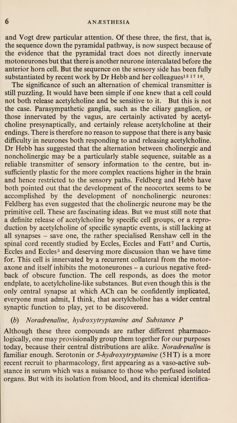 and Vogt drew particular attention. Of these three, the first, that is, the sequence down the pyramidal pathway, is now suspect because of the evidence that the pyramidal tract does not directly innervate mo to neurones but that there is another neurone intercalated before the anterior horn cell. But the sequence on the sensory side has been fully substantiated by recent work by Dr Hebb and her colleagues151718. The significance of such an alternation of chemical transmitter is still puzzling. It would have been simple if one knew that a cell could not both release acetylcholine and be sensitive to it. But this is not the case. Parasympathetic ganglia, such as the ciliary ganglion, or those innervated by the vagus, are certainly activated by acetyl¬ choline presynaptically, and certainly release acetylcholine at their endings. There is therefore no reason to suppose that there is any basic difficulty in neurones both responding to and releasing acetylcholine. Dr Hebb has suggested that the alternation between cholinergic and noncholinergic may be a particularly stable sequence, suitable as a reliable transmitter of sensory information to the centre, but in¬ sufficiently plastic for the more complex reactions higher in the brain and hence restricted to the sensory paths. Feldberg and Hebb have both pointed out that the development of the neocortex seems to be accomplished by the development of noncholinergic neurones: Feldberg has even suggested that the cholinergic neurone may be the primitive cell. These are fascinating ideas. But we must still note that a definite release of acetylcholine by specific cell groups, or a repro¬ duction by acetylcholine of specific synaptic events, is still lacking at all synapses - save one, the rather specialised Renshaw cell in the spinal cord recently studied by Eccles, Eccles and Fatt7 and Curtis, Eccles and Eccles5 and deserving more discussion than we have time for. This cell is innervated by a recurrent collateral from the motor- axone and itself inhibits the motoneurones - a curious negative feed¬ back of obscure function. The cell responds, as does the motor endplate, to acetylcholine-like substances. But even though this is the only central synapse at which ACh can be confidently implicated, everyone must admit, I think, that acetylcholine has a wider central synaptic function to play, yet to be discovered. (b) Noradrenaline, hydroxy tryptamine and Substance P Although these three compounds are rather different pharmaco¬ logically, one may provisionally group them together for our purposes today, because their central distributions are alike. Noradrenaline is familiar enough. Serotonin or 5-hydroxy try ptamine (5HT) is a more recent recruit to pharmacology, first appearing as a vaso-active sub¬ stance in serum which was a nuisance to those who perfused isolated organs. But with its isolation from blood, and its chemical identifica-