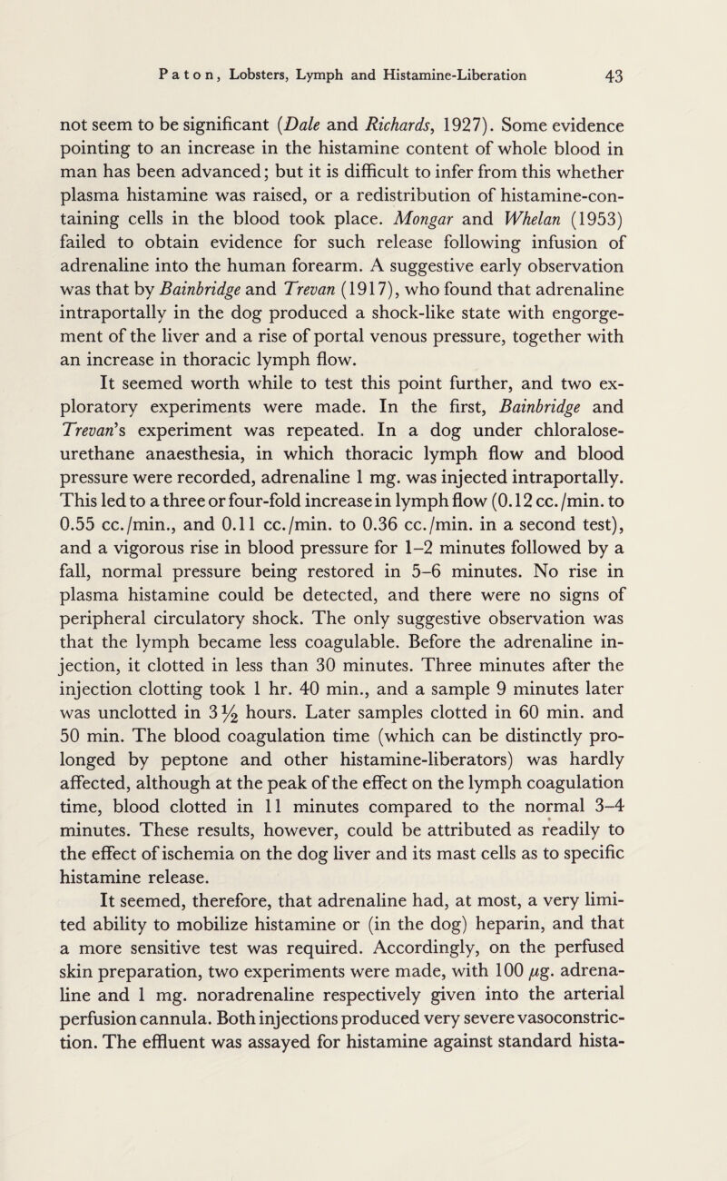 not seem to be significant [Dale and Richards^ 1927). Some evidence pointing to an increase in the histamine content of whole blood in man has been advanced; but it is difficult to infer from this whether plasma histamine was raised, or a redistribution of histamine-con¬ taining cells in the blood took place. Mongar and Whelan (1953) failed to obtain evidence for such release following infusion of adrenaline into the human forearm. A suggestive early observation was that by Bainbridge and Trevan (1917), who found that adrenaline intraportally in the dog produced a shock-like state with engorge¬ ment of the liver and a rise of portal venous pressure, together with an increase in thoracic lymph flow. It seemed worth while to test this point further, and two ex¬ ploratory experiments were made. In the first, Bainbridge and TrevarH^ experiment was repeated. In a dog under chloralose- urethane anaesthesia, in which thoracic lymph flow and blood pressure were recorded, adrenaline 1 mg. was injected intraportally. This led to a three or four-fold increase in lymph flow (0.12 cc. /min. to 0.55 cc./min., and 0.11 cc./min. to 0.36 cc./min. in a second test), and a vigorous rise in blood pressure for 1-2 minutes followed by a fall, normal pressure being restored in 5-6 minutes. No rise in plasma histamine could be detected, and there were no signs of peripheral circulatory shock. The only suggestive observation was that the lymph became less coagulable. Before the adrenaline in¬ jection, it clotted in less than 30 minutes. Three minutes after the injection clotting took 1 hr. 40 min., and a sample 9 minutes later was unclotted in 3^ hours. Later samples clotted in 60 min. and 50 min. The blood coagulation time (which can be distinctly pro¬ longed by peptone and other histamine-liberators) was hardly affected, although at the peak of the effect on the lymph coagulation time, blood clotted in 11 minutes compared to the normal 3-4 minutes. These results, however, could be attributed as readily to the effect of ischemia on the dog liver and its mast cells as to specific histamine release. It seemed, therefore, that adrenaline had, at most, a very limi¬ ted ability to mobilize histamine or (in the dog) heparin, and that a more sensitive test was required. Accordingly, on the perfused skin preparation, two experiments were made, with 100 /^g. adrena¬ line and 1 mg. noradrenaline respectively given into the arterial perfusion cannula. Both injections produced very severe vasoconstric¬ tion. The effluent was assayed for histamine against standard hista-