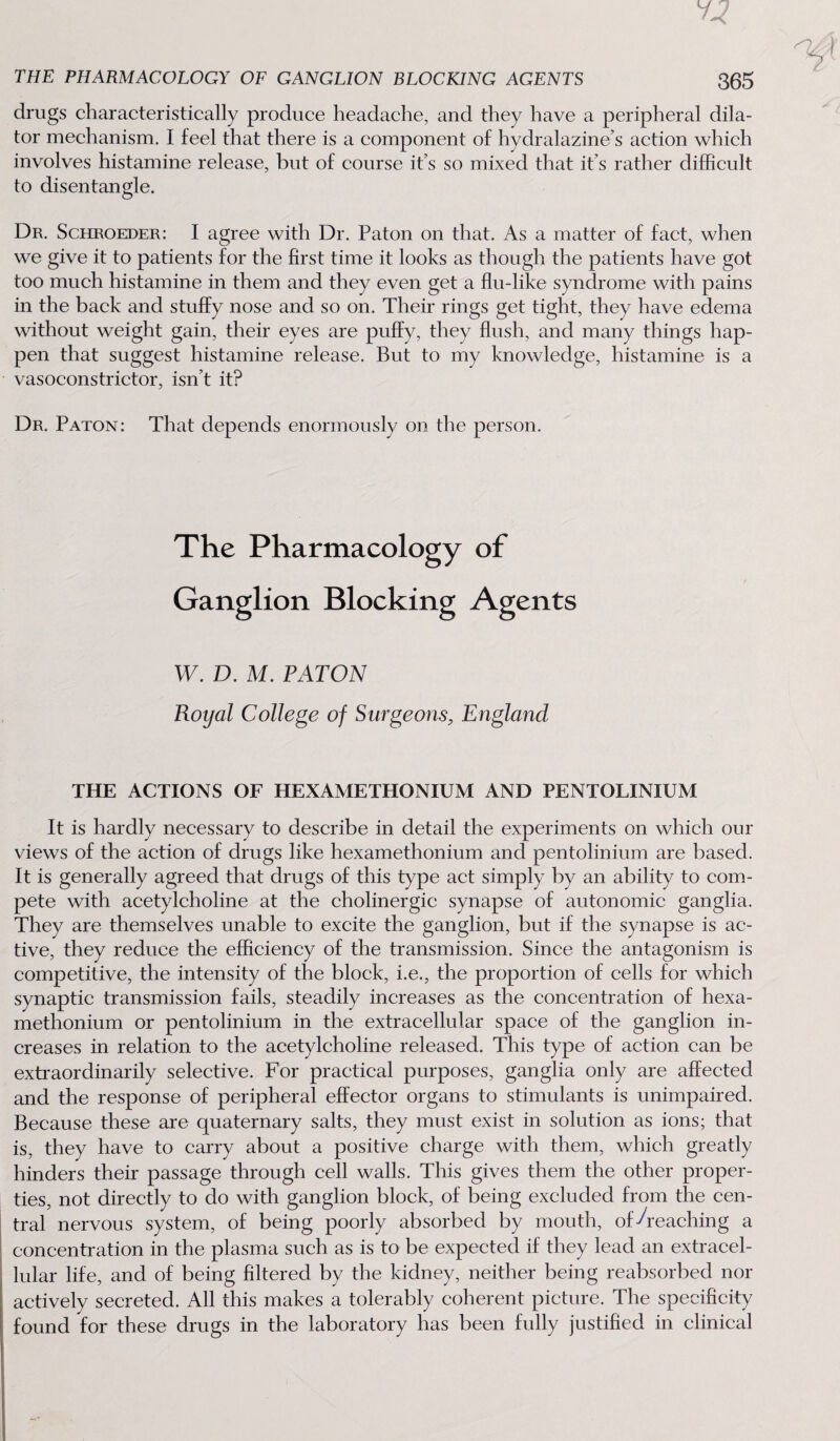 drugs characteristically produce headache, and they have a peripheral dila¬ tor mechanism. I feel that there is a component of hydralazine’s action which involves histamine release, but of course it’s so mixed that it’s rather difficult to disentangle. Dr. Schroeder: I agree with Dr. Paton on that. As a matter of fact, when we give it to patients for the first time it looks as though the patients have got too much histamine in them and they even get a flu-like syndrome with pains in the back and stuffy nose and so on. Their rings get tight, they have edema without weight gain, their eyes are puffy, they flush, and many things hap¬ pen that suggest histamine release. But to my knowledge, histamine is a vasoconstrictor, isn’t it? Dr. Paton: That depends enormously on the person. The Pharmacology of Ganglion Blocking Agents W. D. M. PATON Royal College of Surgeons, England THE ACTIONS OF HEXAMETHONIUM AND PENTOLINIUM It is hardly necessary to describe in detail the experiments on which our views of the action of drugs like hexamethonium and pentolinium are based. It is generally agreed that drugs of this type act simply by an ability to com¬ pete with acetylcholine at the cholinergic synapse of autonomic ganglia. They are themselves unable to excite the ganglion, but if the synapse is ac¬ tive, they reduce the efficiency of the transmission. Since the antagonism is competitive, the intensity of the block, i.e., the proportion of cells for which synaptic transmission fails, steadily increases as the concentration of hexa¬ methonium or pentolinium in the extracellular space of the ganglion in¬ creases in relation to the acetylcholine released. This type of action can be extraordinarily selective. For practical purposes, ganglia only are affected and the response of peripheral effector organs to stimulants is unimpaired. Because these are quaternary salts, they must exist in solution as ions; that is, they have to carry about a positive charge with them, which greatly hinders their passage through cell walls. This gives them the other proper¬ ties, not directly to do with ganglion block, of being excluded from the cen¬ tral nervous system, of being poorly absorbed by mouth, of ^reaching a concentration in the plasma such as is to be expected if they lead an extracel¬ lular life, and of being filtered by the kidney, neither being reabsorbed nor actively secreted. All this makes a tolerably coherent picture. The specificity found for these drugs in the laboratory has been fully justified in clinical