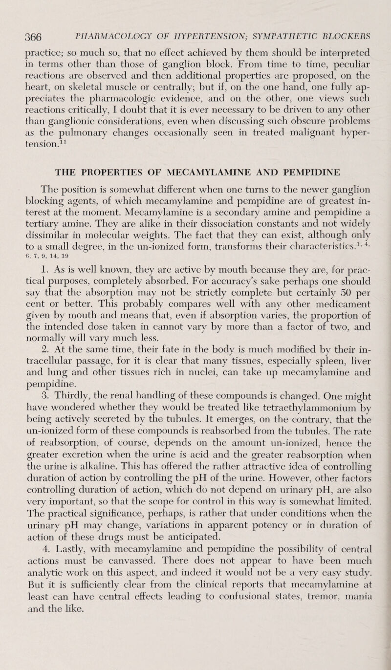 practice; so much so, that no effect achieved by them should be interpreted in terms other than those of ganglion block. From time to time, peculiar reactions are observed and then additional properties are proposed, on the heart, on skeletal muscle or centrally; but if, on the one hand, one fully ap¬ preciates the pharmacologic evidence, and on the other, one views such reactions critically, I doubt that it is ever necessary to be driven to any other than ganglionic considerations, even when discussing such obscure problems as the pulmonary changes occasionally seen in treated malignant hyper¬ tension.11 THE PROPERTIES OF MECAMYLAMINE AND PEMPIDINE The position is somewhat different when one turns to the newer ganglion blocking agents, of which mecamylamine and pempidine are of greatest in¬ terest at the moment. Mecamylamine is a secondary amine and pempidine a tertiary amine. They are alike in their dissociation constants and not widely dissimilar in molecular weights. The fact that they can, exist, although only to a small degree, in the un-ionized form, transforms their characteristics.1, 4’ 6, 7, 9, 14, 19 1. As is well known, they are active by mouth because they are, for prac¬ tical purposes, completely absorbed. For accuracy’s sake perhaps one should say that the absorption may not be strictly complete but certainly 50 per cent or better. This probably compares well with any other medicament given by mouth and means that, even if absorption varies, the proportion of the intended dose taken in cannot vary by more than a factor of two, and normally will vary much less. 2. At the same time, their fate in the body is much modified by their in¬ tracellular passage, for it is clear that many tissues, especiallv spleen, liver and lung and other tissues rich in nuclei, can take up mecamylamine and pempidine. 3. Thirdly, the renal handling of these compounds is changed. One might have wondered whether they would be treated like tetraethylammonium bv being actively secreted by the tubules. It emerges, on the contrary, that the un-ionized form of these compounds is reabsorbed from the tubules. The rate of reabsorption, of course, depends on the amount un-ionized, hence the greater excretion when the urine is acid and the greater reabsorption when the urine is alkaline. This has offered the rather attractive idea of controlling duration of action by controlling the pH of the urine. However, other factors controlling duration of action, which do not depend on urinary pH, are also very important, so that the scope for control in this way is somewhat limited. The practical significance, perhaps, is rather that under conditions when the urinary pH may change, variations in apparent potency or in duration of action of these drugs must be anticipated. 4. Lastly, with mecamylamine and pempidine the possibility of central actions must be canvassed. There does not appear to have been much analytic work on this aspect, and indeed it would not be a very easy study. But it is sufficiently clear from the clinical reports that mecamylamine at least can have central effects leading to confusional states, tremor, mania and the like.