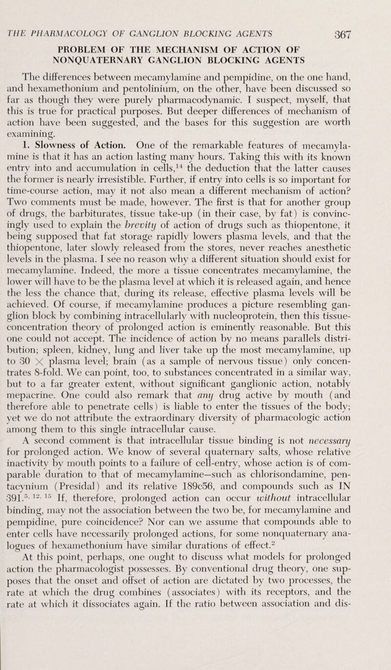 PROBLEM OF THE MECHANISM OF ACTION OF NONQUATERNARY GANGLION BLOCKING AGENTS The differences between mecamylamine and pempidine, on the one hand, and hexamethonium and pentolinium, on the other, have been discussed so far as though they were purely pharmacodynamic. I suspect, myself, that this is true for practical purposes. But deeper differences of mechanism of action have been suggested, and the bases for this suggestion are worth examining. 1. Slowness of Action. One of the remarkable features of mecamyla¬ mine is that it has an action lasting many hours. Taking this with its known entry into and accumulation in cells,14 the deduction that the latter causes the former is nearly irresistible. Further, if entry into cells is so important for time-course action, may it not also mean a different mechanism of action? Two comments must be made, however. The first is that for another group of drugs, the barbiturates, tissue take-up (in their case, by fat) is convinc¬ ingly used to explain the brevity of action of drugs such as thiopentone, it being supposed that fat storage rapidly lowers plasma levels, and that the thiopentone, later slowly released from the stores, never reaches anesthetic levels in the plasma. I see no reason why a different situation should exist for mecamylamine. Indeed, the more a tissue concentrates mecamylamine, the lower will have to be the plasma level at which it is released again, and hence the less the chance that, during its release, effective plasma levels will be achieved. Of course, if mecamylamine produces a picture resembling gan¬ glion block by combining intracellularly with nucleoprotein, then this tissue- concentration theory of prolonged action is eminently reasonable. But this one could not accept. The incidence of action by no means parallels distri¬ bution; spleen, kidney, lung and liver take up the most mecamylamine, up to 30 X plasma level; brain (as a sample of nervous tissue) only concen¬ trates 8-fold. We can point, too, to substances concentrated in a similar way, but to a far greater extent, without significant ganglionic action, notably mepacrine. One could also remark that any drug active by mouth (and therefore able to penetrate cells) is liable to enter the tissues of the body; yet we do not attribute the extraordinary diversity of pharmacologic action among them to this single intracellular cause. A second comment is that intracellular tissue binding is not necessary for prolonged action. We know of several quaternary salts, whose relative inactivity by mouth points to a failure of cell-entry, whose action is of com¬ parable duration to that of mecamylamine—such as chlorisondamine, pen- tacynium (Presidal) and its relative 189c56, and compounds such as IN 391 5, i2, is therefore, prolonged action can occur without intracellular binding, may not the association between the two be, for mecamylamine and pempidine, pure coincidence? Nor can we assume that compounds able to enter cells have necessarily prolonged actions, for some nonquaternary ana¬ logues of hexamethonium have similar durations of effect.2 At this point, perhaps, one ought to discuss what models for prolonged action the pharmacologist possesses. By conventional drug theory, one sup¬ poses that the onset and offset of action are dictated by two processes, the rate at which the drug combines (associates) with its receptors, and the rate at which it dissociates again. If the ratio between association and dis-
