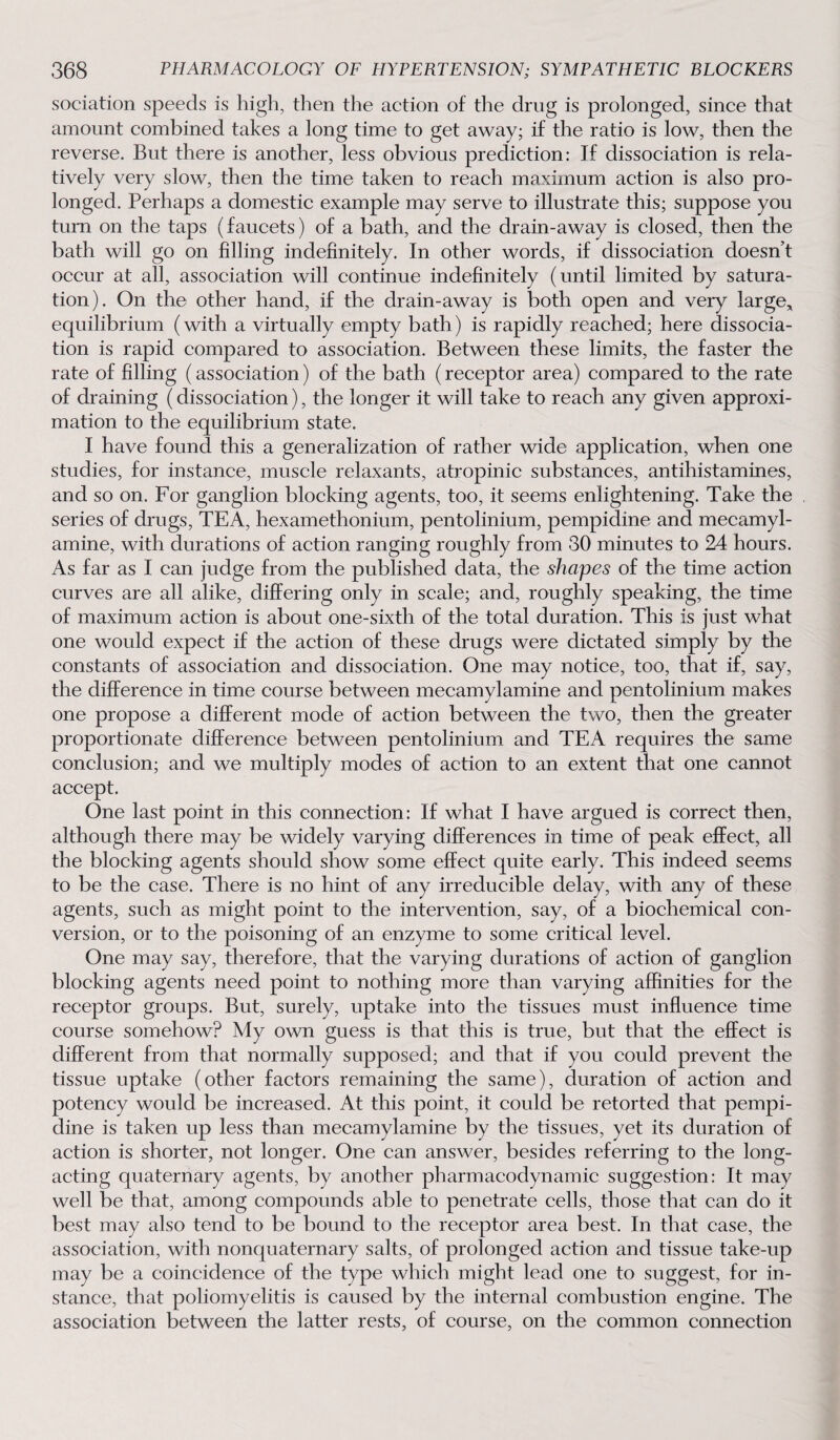 sociation speeds is high, then the action of the drug is prolonged, since that amount combined takes a long time to get away; if the ratio is low, then the reverse. But there is another, less obvious prediction: If dissociation is rela¬ tively very slow, then the time taken to reach maximum action is also pro¬ longed. Perhaps a domestic example may serve to illustrate this; suppose you turn on the taps (faucets) of a bath, and the drain-away is closed, then the bath will go on filling indefinitely. In other words, if dissociation doesn’t occur at all, association will continue indefinitely (until limited by satura¬ tion). On the other hand, if the drain-away is both open and very large, equilibrium (with a virtually empty bath) is rapidly reached; here dissocia¬ tion is rapid compared to association. Between these limits, the faster the rate of filling (association) of the bath (receptor area) compared to the rate of draining (dissociation), the longer it will take to reach any given approxi¬ mation to the equilibrium state. I have found this a generalization of rather wide application, when one studies, for instance, muscle relaxants, atropinic substances, antihistamines, and so on. For ganglion blocking agents, too, it seems enlightening. Take the series of drugs, TEA, hexamethonium, pentolinium, pempidine and mecamyl- amine, with durations of action ranging roughly from 30 minutes to 24 hours. As far as I can judge from the published data, the shapes of the time action curves are all alike, differing only in scale; and, roughly speaking, the time of maximum action is about one-sixth of the total duration. This is just what one would expect if the action of these drugs were dictated simply by the constants of association and dissociation. One may notice, too, that if, say, the difference in time course between mecamylamine and pentolinium makes one propose a different mode of action between the two, then the greater proportionate difference between pentolinium and TEA requires the same conclusion; and we multiply modes of action to an extent that one cannot accept. One last point in this connection: If what I have argued is correct then, although there may be widely varying differences in time of peak effect, all the blocking agents should show some effect quite early. This indeed seems to be the case. There is no hint of any irreducible delay, with any of these agents, such as might point to the intervention, say, of a biochemical con¬ version, or to the poisoning of an enzyme to some critical level. One may say, therefore, that the varying durations of action of ganglion blocking agents need point to nothing more than varying affinities for the receptor groups. But, surely, uptake into the tissues must influence time course somehow? My own guess is that this is true, but that the effect is different from that normally supposed; and that if you could prevent the tissue uptake (other factors remaining the same), duration of action and potency would be increased. At this point, it could be retorted that pempi¬ dine is taken up less than mecamylamine by the tissues, yet its duration of action is shorter, not longer. One can answer, besides referring to the long- acting quaternary agents, by another pharmacodynamic suggestion: It may well be that, among compounds able to penetrate cells, those that can do it best may also tend to be bound to the receptor area best. In that case, the association, with nonquaternary salts, of prolonged action and tissue take-up may be a coincidence of the type which might lead one to suggest, for in¬ stance, that poliomyelitis is caused by the internal combustion engine. The association between the latter rests, of course, on the common connection