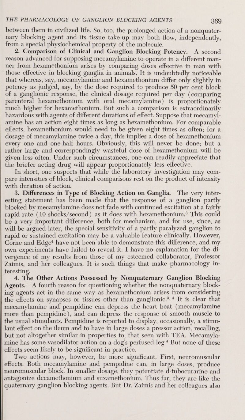 between them in civilized life. So, too, the prolonged action of a nonquater¬ nary blocking agent and its tissue take-up may both flow, independently, from a special physiochemical property of the molecule. 2. Comparison of Clinical and Ganglion Blocking Potency. A second reason advanced for supposing mecamylamine to operate in a different man¬ ner from hexamethonium arises by comparing doses effective in man with those effective in blocking ganglia in animals. It is undoubtedly noticeable that whereas, say, mecamylamine and hexamethonium differ only slightly in potency as judged, say, by the dose required to produce 50 per cent block of a ganglionic response, the clinical dosage required per day (comparing parenteral hexamethonium with oral mecamylamine) is proportionately much higher for hexamethonium. But such a comparison is extraordinarily hazardous with agents of different durations of effect. Suppose that mecamyl¬ amine has an action eight times as long as hexamethonium. For comparable effects, hexamethonium would need to be given eight times as often; for a dosage of mecamylamine twice a day, this implies a dose of hexamethonium every one and one-half hours. Obviously, this will never be done; but a rather large and correspondingly wasteful dose of hexamethonium will be given less often. Under such circumstances, one can readily appreciate that the briefer acting drug will appear proportionately less effective. In short, one suspects that while the laboratory investigation may com¬ pare intensities of block, clinical comparisons rest on the product of intensity with duration of action. 3. Differences in Type of Blocking Action on Ganglia. The very inter¬ esting statement has been made that the response of a ganglion partly blocked by mecamylamine does not fade with continued excitation at a fairly rapid rate (10 shocks/second) as it does with hexamethonium.3 This could be a very important difference, both for mechanism, and for use, since, as will be argued later, the special sensitivity of a partly paralyzed ganglion to rapid or sustained excitation may be a valuable feature clinically. However, Corne and Edge4 have not been able to demonstrate this difference, and my own experiments have failed to reveal it. I have no explanation for the di¬ vergence of my results from those of my esteemed collaborator, Professor Zaimis, and her colleagues. It is such things that make pharmacology in¬ teresting. 4. The Other Actions Possessed by Nonquaternary Ganglion Blocking Agents. A fourth reason for questioning whether the nonquaternary block¬ ing agents act in the same way as hexamethonium arises from considering the effects on synapses or tissues other than ganglionic.3, 4 It is clear that mecamylamine and pempidine can depress the heart beat (mecamylamine more than pempidine), and can depress the response of smooth muscle to the usual stimulants. Pempidine is reported to display, occasionally, a stimu¬ lant effect on the ileum and to have in large doses a pressor action, recalling, but not altogether similar in properties to, that seen with TEA. Mecamyla¬ mine has some vasodilator action on a dog’s perfused leg.4 But none of these effects seem likely to be significant in practice. Two actions may, however, be more significant. First, neuromuscular effects. Both mecamylamine and pempidine can, in large doses, produce neuromuscular block. In smaller dosage, they potentiate d-tubocurarine and antagonize decamethonium and suxamethonium. Thus far, they are like the quaternary ganglion blocking agents. But Dr. Zaimis and her colleagues also