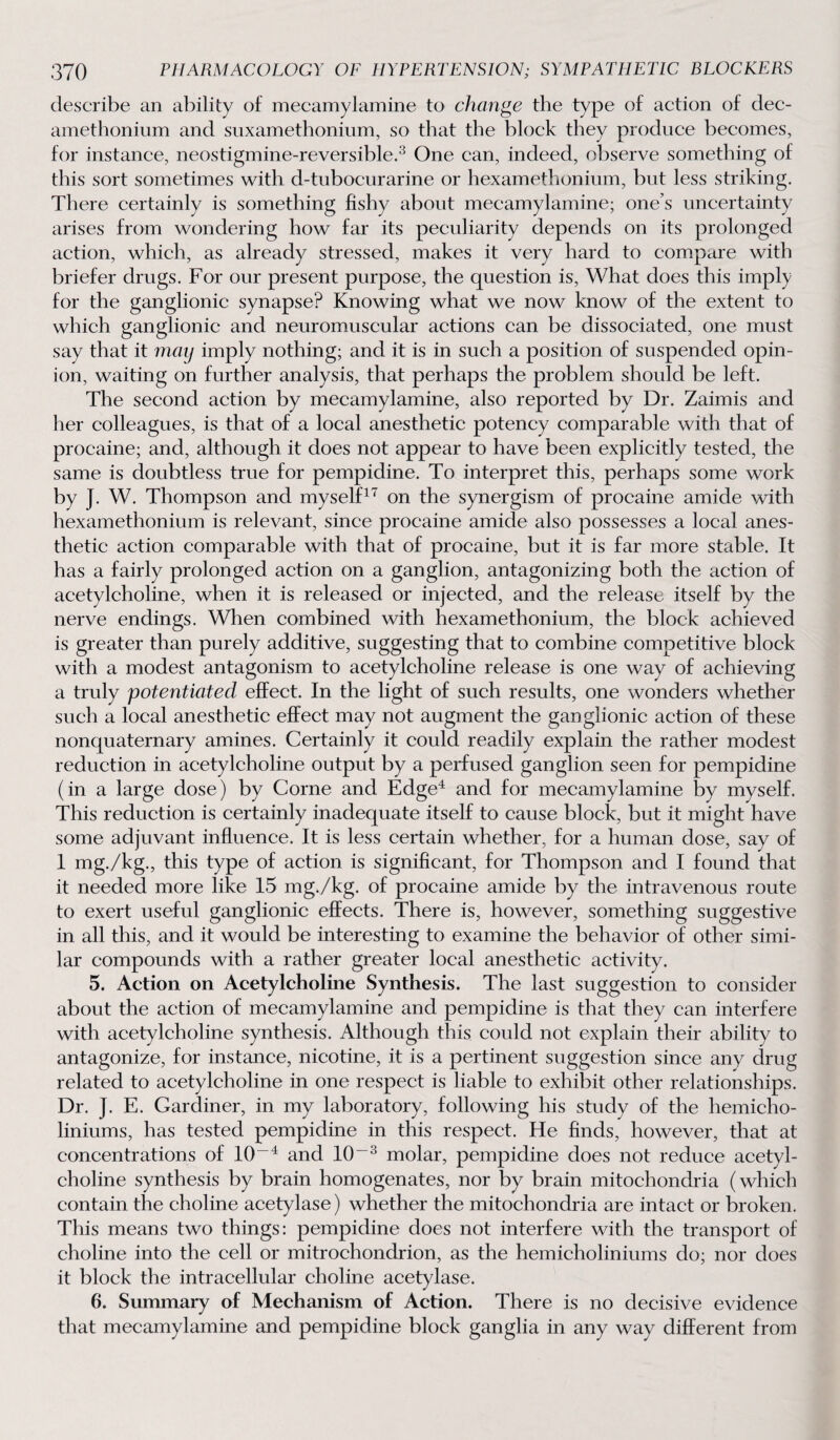 describe an ability of mecamylamine to change the type of action of dec- amethonium and suxamethonium, so that the block they produce becomes, for instance, neostigmine-reversible.3 One can, indeed, observe something of this sort sometimes with d-tubocurarine or hexamethonium, but less striking. There certainly is something fishy about mecamylamine; one’s uncertainty arises from wondering how far its peculiarity depends on its prolonged action, which, as already stressed, makes it very hard to compare with briefer drugs. For our present purpose, the question is, What does this imply for the ganglionic synapse? Knowing what we now know of the extent to which ganglionic and neuromuscular actions can be dissociated, one must say that it may imply nothing; and it is in such a position of suspended opin¬ ion, waiting on further analysis, that perhaps the problem should be left. The second action by mecamylamine, also reported by Dr. Zaimis and her colleagues, is that of a local anesthetic potency comparable with that of procaine; and, although it does not appear to have been explicitly tested, the same is doubtless true for pempidine. To interpret this, perhaps some work by J. W. Thompson and myself17 on the synergism of procaine amide with hexamethonium is relevant, since procaine amide also possesses a local anes¬ thetic action comparable with that of procaine, but it is far more stable. It has a fairly prolonged action on a ganglion, antagonizing both the action of acetylcholine, when it. is released or injected, and the release itself by the nerve endings. When combined with hexamethonium, the block achieved is greater than purely additive, suggesting that to combine competitive block with a modest antagonism to acetylcholine release is one way of achieving a truly potentiated effect. In the light of such results, one wonders whether such a local anesthetic effect may not augment the ganglionic action of these nonquaternary amines. Certainly it could readily explain the rather modest reduction in acetylcholine output by a perfused ganglion seen for pempidine (in a large dose) by Corne and Edge4 and for mecamylamine by myself. This reduction is certainly inadequate itself to cause block, but it might have some adjuvant influence. It is less certain whether, for a human dose, say of 1 mg./kg., this type of action is significant, for Thompson and I found that it needed more like 15 mg,/kg. of procaine amide by the intravenous route to exert useful ganglionic effects. There is, however, something suggestive in all this, and it would be interesting to examine the behavior of other simi¬ lar compounds with a rather greater local anesthetic activity. 5. Action, on Acetylcholine Synthesis. The last suggestion to consider about the action of mecamylamine and pempidine is that they can interfere with acetylcholine synthesis. Although this could not explain their ability to antagonize, for instance, nicotine, it is a pertinent suggestion since any drug related to acetylcholine in one respect is liable to exhibit other relationships. Dr. J. E. Gardiner, in my laboratory, following his study of the hemicho- liniums, has tested pempidine in this respect. He finds, however, that at concentrations of 10-4 and 10~3 molar, pempidine does not reduce acetyl¬ choline synthesis by brain homogenates, nor by brain mitochondria (which contain the choline acetylase) whether the mitochondria are intact or broken. This means two things: pempidine does not interfere with the transport of choline into the cell or mitrochondrion, as the hemicholiniums do; nor does it block the intracellular choline acetylase. 6. Summary of Mechanism of Action. There is no decisive evidence that mecamylamine and pempidine block ganglia in any way different from
