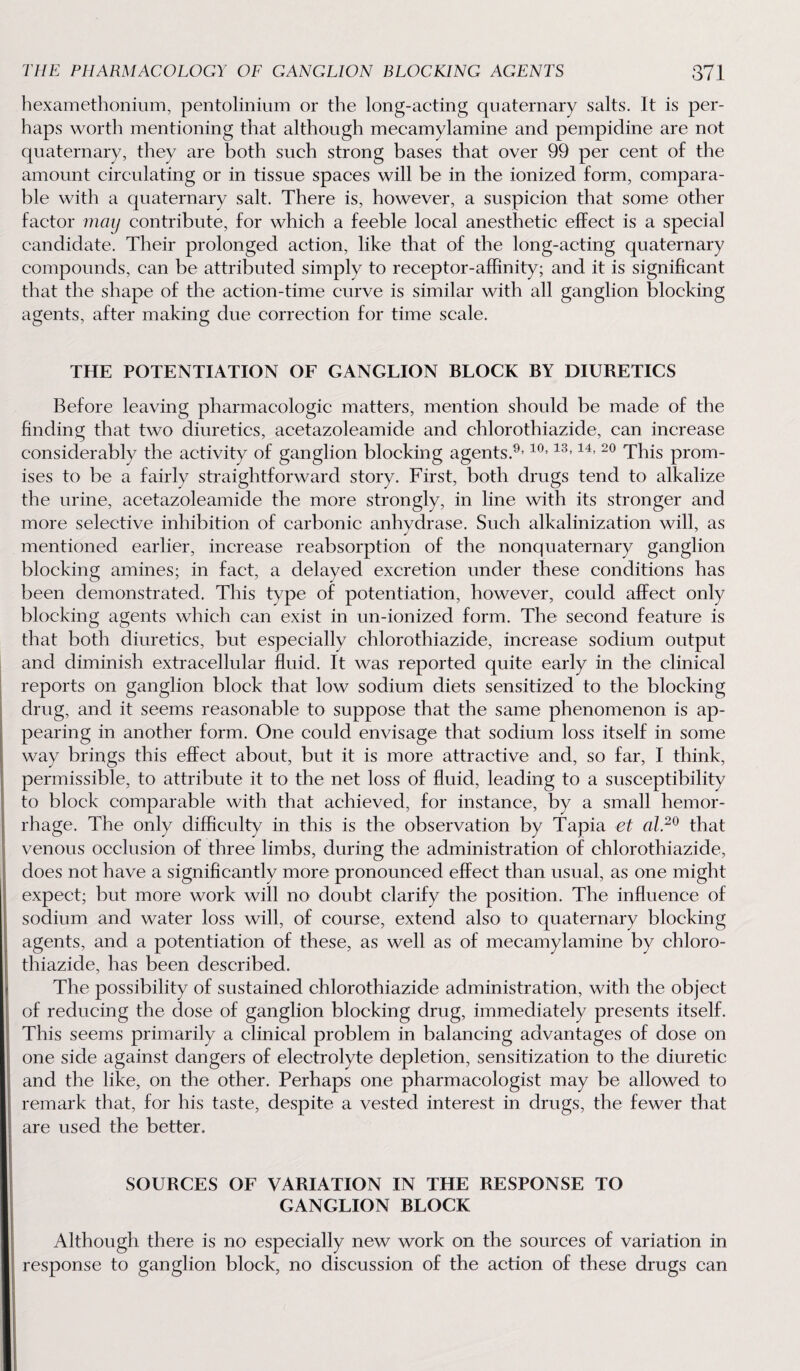 hexamethonium, pentolinium or the long-acting quaternary salts. It is per¬ haps worth mentioning that although mecamylamine and pempidine are not quaternary, they are both such strong bases that over 99 per cent of the amount circulating or in tissue spaces will be in the ionized form, compara¬ ble with a quaternary salt. There is, however, a suspicion that some other factor may contribute, for which a feeble local anesthetic effect is a special candidate. Their prolonged action, like that of the long-acting quaternary compounds, can be attributed simply to receptor-affinity; and it is significant that the shape of the action-time curve is similar with all ganglion blocking agents, after making due correction for time scale. THE POTENTIATION OF GANGLION BLOCK BY DIURETICS Before leaving pharmacologic matters, mention should be made of the finding that two diuretics, acetazoleamide and chlorothiazide, can increase considerably the activity of ganglion blocking agents.9,10,13,14, 20 This prom¬ ises to be a fairly straightforward story. First, both drugs tend to alkalize the urine, acetazoleamide the more strongly, in line with its stronger and more selective inhibition of carbonic anhydrase. Such alkalinization will, as mentioned earlier, increase reabsorption of the nonquaternary ganglion blocking amines; in fact, a delayed excretion under these conditions has been demonstrated. This type of potentiation, however, could affect only blocking agents which can exist in un-ionized form. The second feature is that both diuretics, but especially chlorothiazide, increase sodium output and diminish extracellular fluid. It was reported quite early in the clinical reports on ganglion block that low sodium diets sensitized to the blocking drug, and it seems reasonable to suppose that the same phenomenon is ap¬ pearing in another form. One could envisage that sodium loss itself in some way brings this effect about, but it is more attractive and, so far, I think, permissible, to attribute it to the net loss of fluid, leading to a susceptibility to block comparable with that achieved, for instance, by a small hemor¬ rhage. The only difficulty in this is the observation by Tapia et al.20 that venous occlusion of three limbs, during the administration of chlorothiazide, does not have a significantly more pronounced effect than usual, as one might expect; but more work will no doubt clarify the position. The influence of sodium and water loss will, of course, extend also to quaternary blocking agents, and a potentiation of these, as well as of mecamylamine by chloro¬ thiazide, has been described. The possibility of sustained chlorothiazide administration, with the object of reducing the dose of ganglion blocking drug, immediately presents itself. This seems primarily a clinical problem in balancing advantages of dose on one side against dangers of electrolyte depletion, sensitization to the diuretic and the like, on the other. Perhaps one pharmacologist may be allowed to remark that, for his taste, despite a vested interest in drugs, the fewer that are used the better, SOURCES OF VARIATION IN THE RESPONSE TO GANGLION BLOCK Although there is no especially new work on the sources of variation in response to ganglion block, no discussion of the action of these drugs can