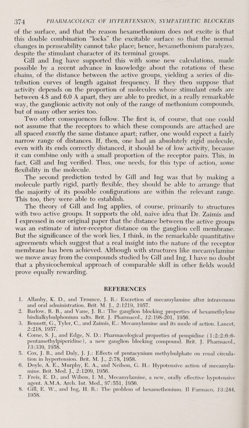 of the surface, and that the reason hexamethonium does not excite is that this double combination 'locks” the excitable surface so that the normal changes in permeability cannot take place; hence, hexamethonium paralyzes, despite the stimulant character of its terminal groups. Gill and Ing have supported this with some new calculations, made possible by a recent advance in knowledge about the rotations of these chains, of the distance between the active groups, yielding a series of dis¬ tribution curves of length against frequency. If they then suppose that activity depends on the proportion of molecules whose stimulant ends are between 4.8 and 6.0 A apart, they are able to predict, in a really remarkable way, the ganglionic activity not only of the range of methonium compounds, but of many other series too. Two other consequences follow. The first is, of course, that one could not assume that the receptors to which these compounds are attached are all spaced exactly the same distance apart; rather, one would expect a fairly narrow range of distances. If, then, one had an absolutely rigid molecule, even with its ends correctly distanced, it should be of low activity, because it can combine only with a small proportion of the receptor pairs. This, in fact, Gill and Ing verified. Thus, one needs, for this type of action, some flexibility in the molecule. The second prediction tested by Gill and Ing was that by making a molecule partly rigid, partly flexible, they should be able to arrange that the majority of its possible configurations are within the relevant range. This too, they were able to establish. The theory of Gill and Ing applies, of course, primarily to structures with two active groups. It supports the old, naive idea that Dr. Zaimis and I expressed in our original paper that the distance between the active groups was an estimate of inter-receptor distance on the ganglion cell membrane. But the significance of the work lies, I think, in the remarkable quantitative agreements which suggest that a real insight into the nature of the receptor membrane has been achieved. Although with structures like mecamylamine we move away from the compounds studied by Gill and Ing, I have no doubt that a physicochemical approach of comparable skill in other fields would prove equally rewarding. REFERENCES 1. Allanby, K. D., and Trounce, J. R.: Excretion of mecamylamine after intravenous and oral administration. Brit. M. J., 2:1219, 1957. 2. Barlow, R. B., and Vane, J. R.: The ganglion blocking properties of hexamethylene bisdialkylsulphonium salts. Brit. J. Pharmacol., 12:198-201, 1956. 3. Bennett, G., Tyler, C., and Zaimis, E.: Mecamylamine and its mode of action. Lancet, 2:218, 1957. 4. Corne, S. J., and Edge, N. D.: Pharmacological properties of pempidine (1:2:2:6:6- pentamethylpiperidine), a new ganglion blocking compound. Brit. J. Pharmacol., 13:339, 1958. 5. Cox, J. R., and Daly, J. J.: Effects of pentacynium methylsulphate on renal circula¬ tion in hypertension. Brit. M. J., 2:78, 1958. 6. Doyle, A. E., Murphy, E. A., and Neilson, G. H.: Hypotensive action of mecamyla¬ mine. Brit. Med. J., 2:1209, 1956. 7. Freis, E. D., and Wilson, I. M., Mecamylamine, a new, orally effective hypotensive agent. A.M.A. Arch. Int. Med., 97:551, 1956. 8. Gill, E. W., and Ing, H. R.: The problem of hexamethonium. II Farmaco, 13:244, 1958.