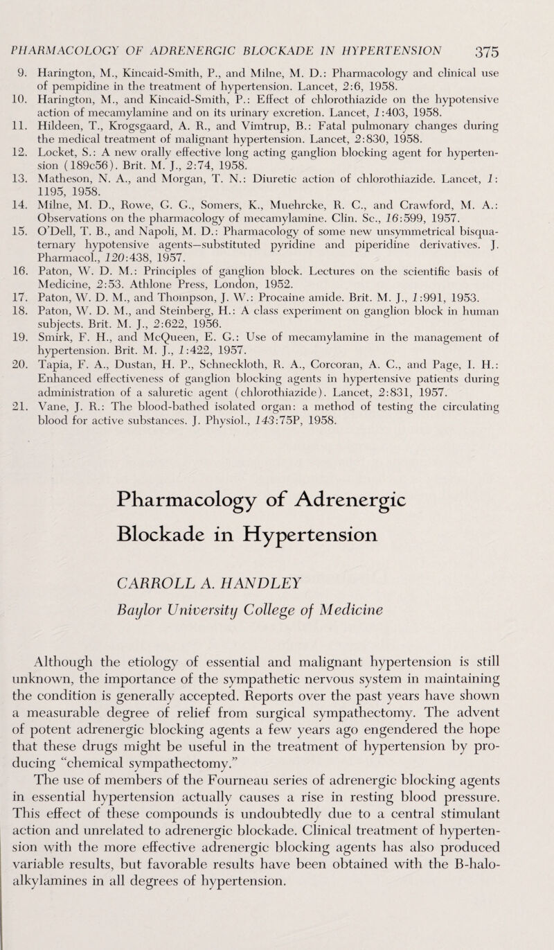 9. Harington, M., Kincaid-Smith, P., and Milne, M. D.: Phannacology and clinical use of pempidine in the treatment of hypertension. Lancet, 2:6, 1958. 10. Harington, M., and Kincaid-Smith, P.: Effect of chlorothiazide on the hypotensive action of mecamylamine and on its urinary excretion. Lancet, 1:403, 1958. 11. Hildeen, T., Krogsgaard, A. R., and Vimtrup, B.: Fatal puhnonary changes during the medical treatment of malignant hypertension. Lancet, 2:830, 1958. 12. Locket, S.: A new orally effective long acting ganglion blocking agent for hyperten¬ sion (189c56). Brit. M. J., 2:74, 1958. 13. Matheson, N. A., and Morgan, T. N.: Diuretic action of chlorothiazide. Lancet, 1: 1195, 1958. 14. Milne, M. D., Rowe, G. G., Somers, K., Muehrcke, R. C., and Crawford, M. A.: Observations on the pharmacology of mecamylamine. Clin. Sc., 16:599, 1957. 15. O’Dell, T. B., and Napoli, M. D.: Pharmacology of some new unsymmetrical bisqua- ternary hypotensive agents—substituted pyridine and piperidine derivatives. J. Pharmacol., 120:438, 1957. 16. Paton, W. D. M.: Principles of ganglion block. Lectures on the scientific basis of Medicine, 2:53. Athlone Press, London, 1952. 17. Paton, W. D. M., and Thompson, J. W.: Procaine amide. Brit. M. J., 1:991, 1953. 18. Paton, W. D. M., and Steinberg, H.: A class experiment on ganglion block in human subjects. Brit. M. J., 2:622, 1956. 19. Smirk, F. H., and McQueen, E. G.: Use of mecamylamine in the management of hypertension. Brit. M. J., 1:422, 1957. 20. Tapia, F. A., Dustan, H. P., Schneckloth, R. A., Corcoran, A. C., and Page, I. H.: Enhanced effectiveness of ganglion blocking agents in hypertensive patients during administration of a saluretic agent (chlorothiazide). Lancet, 2:831, 1957. 21. Vane, J. R.: The blood-bathed isolated organ: a method of testing the circulating blood for active substances. J. Physiol., 143:75P, 1958. Pharmacology of Adrenergic Blockade in Hypertension CARROLL A. HANDLEY Baylor University College of Medicine Although the etiology of essential and malignant hypertension is still unknown, the importance of the sympathetic nervous system in maintaining the condition is generally accepted. Reports over the past years have shown a measurable degree of relief from surgical sympathectomy. The advent of potent adrenergic blocking agents a few years ago engendered the hope that these drugs might be useful in the treatment of hypertension by pro¬ ducing “chemical sympathectomy.” The use of members of the Fourneau series of adrenergic blocking agents in essential hypertension actually causes a rise in resting blood pressure. This effect of these compounds is undoubtedly due to a central stimulant action and unrelated to adrenergic blockade. Clinical treatment of hyperten¬ sion with the more effective adrenergic blocking agents has also produced variable results, but favorable results have been obtained with the B-halo- alkylamines in all degrees of hypertension.