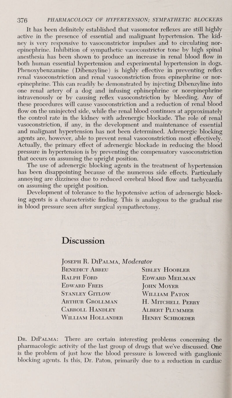 It has been definitely established that vasomotor reflexes are still highly active in the presence of essential and malignant hypertension. The kid¬ ney is very responsive to vasoconstrictor impulses and to circulating nor¬ epinephrine. Inhibition of sympathetic vasoconstrictor tone by high spinal anesthesia has been shown to produce an increase in renal blood flow in both human essential hypertension and experimental hypertension in dogs. Phenoxybenzamine (Dibenzyline) is highly effective in preventing reflex renal vasoconstriction and renal vasoconstriction from epinephrine or nor¬ epinephrine. This can readily be demonstrated by injecting Dibenzyline into one renal artery of a dog and infusing ephinephrine or norepinephrine intravenously or by causing reflex vasoconstriction by bleeding. Any of these procedures will cause vasoconstriction and a reduction of renal blood flow on the uninjected side, while the renal blood continues at approximately the control rate in the kidney with adrenergic blockade. The role of renal vasoconstriction, if any, in the development and maintenance of essential and malignant hypertension has not been determined. Adrenergic blocking agents are, however, able to prevent renal vasoconstriction most effectively. Actually, the primary effect of adrenergic blockade in reducing the blood pressure in hypertension is by preventing the compensatory vasoconstriction that occurs on assuming the upright position. The use of adrenergic blocking agents in the treatment of hypertension has been disappointing because of the numerous side effects. Particularly annoying are dizziness due to reduced cerebral blood flow and tachycardia on assuming the upright position. Development of tolerance to the hypotensive action of adrenergic block¬ ing agents is a characteristic finding. This is analogous to the gradual rise in blood pressure seen after surgical sympathectomy. Discussion Joseph R. DiPalma, Moderator Benedict Abreu Ralph Ford Edward Freis Stanley Gitlow Arthur Grollman Carroll Handley William Hollander Sibley Hoobler Edward Meilman John Moyer William Paton H. Mitchell Perry Albert Plummer Henry Schroeder Dr. DiPalma: There are certain interesting problems concerning the pharmacologic activity of the last group of drugs that we’ve discussed. One is the problem of just how the blood pressure is lowered with ganglionic blocking agents. Is this, Dr. Paton, primarily due to a reduction in cardiac