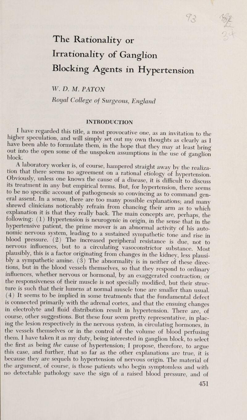 The Rationality or Irrationality of Ganglion Blocking Agents in Hypertension W. D. M. PATON Royal College of Surgeons, England INTRODUCTION I have regarded this title, a most provocative one, as an invitation to the higher speculation, and will simply set out my own thoughts as clearly as I have been able to formulate them, in the hope that they may at least bring out into the open some of the unspoken assumptions in the use of ganglion A laboratory worker is, of course, hampered straight away by the realiza¬ tion that there seems no agreement on a rational etiology of hypertension Obviously, unless one knows the cause of a disease, it is difficult to discuss its treatment in any but empirical terms. But, for hypertension, there seems to be no specific account of pathogenesis so convincing as to command gen¬ eral assent. In a sense, there are too many possible explanations; and many shrewd clinicians noticeably refrain from chancing their arm as to which explanation it is that they really back. The main concepts are, perhaps, the following: (1) Hypertension is neurogenic in origin, in the sense that in the hypertensive patient, the prime mover is an abnormal activity of his auto¬ nomic nervous system, leading to a sustained sympathetic tone and rise in blood pressure. (2) The increased peripheral resistance is due, not to nervous influences, but to a circulating vasoconstrictor substance. Most plausibly, this is a factoi originating fiom changes in the kidney, less plausi¬ bly a sympathetic amine. (3) The abnormality is in neither of these direc¬ tions, but in the blood vessels themselves, so that they respond to ordinary influences, whether neivous or hormonal, by an exaggerated contraction; or the responsiveness of their muscle is not specially modified, but their struc¬ ture is such that their lumens at normal muscle tone are smaller than usual. (4) It seems to be implied in some treatments that the fundamental defect is connected primarily with the adrenal cortex, and that the ensuing changes in electrolyte and fluid distribution result in hypertension. There are, of course, other suggestions. But these four seem pretty representative, in plac¬ ing the lesion respectively in the nervous system, in circulating hormones, in the vessels themselves or in the control of the volume of blood perfusing them. I have taken it as my duty, being interested in ganglion block, to select the first as being the cause of hypertension; I propose, therefore, to argue this case, and further, that so far as the other explanations are true, it is because they are sequels to hypertension of nervous origin. The material of the argument, of course, is those patients who begin symptomless and with no detectable pathology save the sign of a raised blood pressure, and of