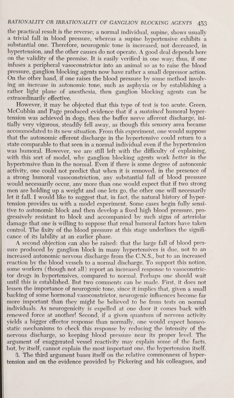 the practical result is the reverse; a normal individual, supine, shows usually a trivial fall in blood pressure, whereas a supine hypertensive exhibits a substantial one. Therefore, neurogenic tone is increased, not decreased, in hypertension, and the other causes do not operate. A good deal depends here on the validity of the premise. It is easily verified in one way; thus, if one infuses a peripheral vasoconstrictor into an animal so as to raise the blood pressure, ganglion blocking agents now have rather a small depressor action. On the other hand, if one raises the blood pressure by some method involv¬ ing an increase in autonomic tone, such as asphyxia or by establishing a rather light plane of anesthesia, then ganglion blocking agents can be extraordinarily effective. However, it may be objected that this type of test is too acute. Green, McCubbin and Page produced evidence that if a sustained humoral hyper¬ tension was achieved in dogs, then the buffer nerve afferent discharge, ini¬ tially very vigorous, steadily fell away, as though this sensory area became accommodated to its new situation. From this experiment, one would suppose that the autonomic efferent discharge in the hypertensive could return to a state comparable to that seen in a normal individual even if the hypertension was humoral. However, we are still left with the difficulty of explaining, with this sort of model, why ganglion blocking agents work better in the hypertensive than in the normal. Even if there is some degree of autonomic activity, one could not predict that when it is removed, in the presence of a strong humoral vasoconstriction, any substantial fall of blood pressure would necessarily occur, any more than one would expect that if two strong men are holding up a weight and one lets go, the other one will necessarily let it fall. I would like to suggest that, in fact, the natural history of hyper¬ tension provides us with a model experiment. Some cases begin fully sensi¬ tive to autonomic block and then develop a fixed high blood pressure, pro¬ gressively resistant to block and accompanied by such signs of arteriolar damage that one is willing to suppose that renal humoral factors have taken control. The fixity of the blood pressure at this stage underlines the signifi¬ cance of its lability at an earlier phase. A second objection can also be raised: that the large fall of blood pres¬ sure produced by ganglion block in many hypertensives is due, not to an increased autonomic nervous discharge from the C.N.S., but to an increased reaction by the blood vessels to a normal discharge. To support this notion, some workers (though not all) report an increased response to vasoconstric¬ tor drugs in hypertensives, compared to normal. Perhaps one should wait until this is established. But two comments can be made. First, it does not lessen the importance of neurogenic tone, since it implies that, given a small backing of some hormonal vasoconstrictor, neurogenic influences become far more important than they might be believed to be from tests on normal individuals. As neurogenicity is expelled at one door it comes back with renewed force at another! Second, if a given quantum of nervous activity yields a bigger effector response than normally, one would expect homeo¬ static mechanisms to check this response by reducing the intensity of the nervous discharge, so keeping blood pressure near its proper level. The argument of exaggerated vessel reactivity may explain some of the facts, but, by itself, cannot explain the most important one, the hypertension itself. 3. The third argument bases itself on the relative commonness of hyper¬ tension and on the evidence provided by Pickering and his colleagues, and